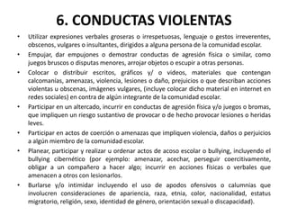 6. CONDUCTAS VIOLENTAS
• Utilizar expresiones verbales groseras o irrespetuosas, lenguaje o gestos irreverentes,
obscenos, vulgares o insultantes, dirigidos a alguna persona de la comunidad escolar.
• Empujar, dar empujones o demostrar conductas de agresión física o similar, como
juegos bruscos o disputas menores, arrojar objetos o escupir a otras personas.
• Colocar o distribuir escritos, gráficos y/ o videos, materiales que contengan
calcomanías, amenazas, violencia, lesiones o daño, prejuicios o que describan acciones
violentas u obscenas, imágenes vulgares, (incluye colocar dicho material en internet en
redes sociales) en contra de algún integrante de la comunidad escolar.
• Participar en un altercado, incurrir en conductas de agresión física y/o juegos o bromas,
que impliquen un riesgo sustantivo de provocar o de hecho provocar lesiones o heridas
leves.
• Participar en actos de coerción o amenazas que impliquen violencia, daños o perjuicios
a algún miembro de la comunidad escolar.
• Planear, participar y realizar u ordenar actos de acoso escolar o bullying, incluyendo el
bullying cibernético (por ejemplo: amenazar, acechar, perseguir coercitivamente,
obligar a un compañero a hacer algo; incurrir en acciones físicas o verbales que
amenacen a otros con lesionarlos.
• Burlarse y/o intimidar incluyendo el uso de apodos ofensivos o calumnias que
involucren consideraciones de apariencia, raza, etnia, color, nacionalidad, estatus
migratorio, religión, sexo, identidad de género, orientación sexual o discapacidad).
 