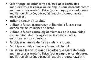 • Crear riesgo de lesiones ya sea mediante conductas
imprudentes o la utilización de objetos que aparentemente
podrían causar un daño físico (por ejemplo, encendedores,
hebillas de cinturón, bóxer, fajillas, cinturones, navajas,
entre otros).
• Incitar o causar disturbios.
• Utilizar la fuerza o amenazar utilizando la fuerza para
apropiarse de los bienes de otros.
• Utilizar la fuerza contra algún miembro de la comunidad
escolar o intentar infringirles serios daños físicos,
emocionales y psicológicos.
• Participar en un incidente de violencia grupal.
• Participar en riñas dentro y fuera del plantel.
• Causar una lesión utilizando objetos que aparentemente
podrían causar un daño físico (por ejemplo encendedores,
hebillas de cinturón, bóxer, fajillas, cinturones, navajas).
 