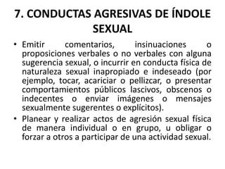 7. CONDUCTAS AGRESIVAS DE ÍNDOLE
SEXUAL
• Emitir comentarios, insinuaciones o
proposiciones verbales o no verbales con alguna
sugerencia sexual, o incurrir en conducta física de
naturaleza sexual inapropiado e indeseado (por
ejemplo, tocar, acariciar o pellizcar, o presentar
comportamientos públicos lascivos, obscenos o
indecentes o enviar imágenes o mensajes
sexualmente sugerentes o explícitos).
• Planear y realizar actos de agresión sexual física
de manera individual o en grupo, u obligar o
forzar a otros a participar de una actividad sexual.
 