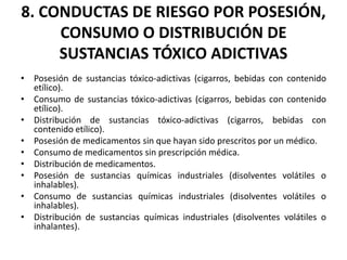 8. CONDUCTAS DE RIESGO POR POSESIÓN,
CONSUMO O DISTRIBUCIÓN DE
SUSTANCIAS TÓXICO ADICTIVAS
• Posesión de sustancias tóxico-adictivas (cigarros, bebidas con contenido
etílico).
• Consumo de sustancias tóxico-adictivas (cigarros, bebidas con contenido
etílico).
• Distribución de sustancias tóxico-adictivas (cigarros, bebidas con
contenido etílico).
• Posesión de medicamentos sin que hayan sido prescritos por un médico.
• Consumo de medicamentos sin prescripción médica.
• Distribución de medicamentos.
• Posesión de sustancias químicas industriales (disolventes volátiles o
inhalables).
• Consumo de sustancias químicas industriales (disolventes volátiles o
inhalables).
• Distribución de sustancias químicas industriales (disolventes volátiles o
inhalantes).
 