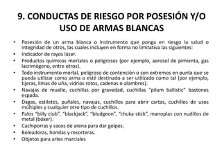 9. CONDUCTAS DE RIESGO POR POSESIÓN Y/O
USO DE ARMAS BLANCAS
• Posesión de un arma blanca o instrumento que ponga en riesgo la salud o
integridad de otros, las cuales incluyen en forma no limitativa las siguientes:
• Indicador de rayos láser.
• Productos químicos mortales o peligrosos (por ejemplo, aerosol de pimienta, gas
lacrimógeno, entre otros).
• Todo instrumento mortal, peligroso de contención o con extremos en punta que se
pueda utilizar como arma o esté destinado a ser utilizado como tal (por ejemplo,
tijeras, limas de uña, vidrios rotos, cadenas o alambres).
• Navajas de muelle, cuchillas por gravedad, cuchillas “pilum ballistic” bastones
espada.
• Dagas, estiletes, puñales, navajas, cuchillos para abrir cartas, cuchillos de usos
múltiples y cualquier otro tipo de cuchillos.
• Palos “billy club”, “blackjack”, “bludgeon”, “chuka stick”, manoplas con nudillos de
metal (bóxer).
• Cachiporras y sacos de arena para dar golpes.
• Boleadoras, hondas y resorteras.
• Objetos para artes marciales
 