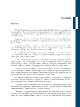 Introdução 
Histórico 
A importância do saneamento e sua associação à saúde humana remonta às mais 
antigas culturas. O saneamento desenvolveu-se de acordo com a evolução das diversas 
civilizações, ora retrocedendo com a queda das mesmas, ora renascendo com o apare-cimento 
de outras. 
Os poucos meios de comunicação do passado podem ser responsabilizados, em 
grande parte, pela descontinuidade da evolução dos processos de saneamento e retro-cessos 
havidos. 
Conquistas alcançadas em épocas remotas ficaram esquecidas durante séculos 
porque não chegaram a fazer parte do saber do povo em geral, uma vez que seu conhe-cimento 
era privilégio de poucos homens de maior cultura. 
Por exemplo, foram encontradas ruínas de uma civilização na Ìndia que se desen-volveu 
a cerca de 4.000 anos, onde foram encontrados banheiros, esgotos na construção 
e drenagem nas ruas (Roseu 1994). 
O velho testamento apresenta diversas abordagens vinculadas às práticas sanitárias 
do povo judeu como, por exemplo, o uso da água para limpeza: “roupas sujas podem 
levar a doenças como a escabiose”. Desta forma os poços para abastecimento eram 
mantidos tampados, limpos e longe de possíveis fontes de poluição (Kottek, 1995). 
Existem relatos do ano 2000 a.C., de tradições médicas, na Índia, recomendando 
que “a água impura deve ser purificada pela fervura sobre um fogo, pelo aquecimento 
no sol, mergulhando um ferro em brasa dentro dela ou pode ainda ser purificada por 
filtração em areia ou cascalho, e então resfriada” (Usepa, 1990). 
No desenvolvimento da civilização greco-romana, são inúmeras as referências 
às práticas sanitárias e higiênicas vigentes e à construção do conhecimento relativo a 
associação entre esses cuidados e o controle das doenças. 
Das práticas sanitárias coletivas mais marcantes na antigüidade podemos citar 
a construção de aquedutos, banhos públicos, termas e esgotos romanos, tendo como 
símbolo histórico a conhecida Cloaca Máxima de Roma. 
Entretanto, a falta de difusão dos conhecimentos de saneamento levou os povos a 
um retrocesso, originando o pouco uso da água durante a Idade Média, quando o per 
capita de certas cidades européias chegou a um litro por habitante/dia. Nessa época, 
 