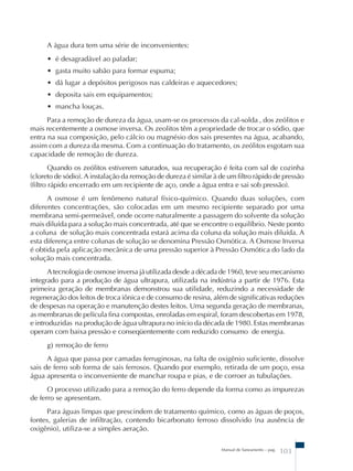 A água dura tem uma série de inconvenientes: 
• é desagradável ao paladar; 
• gasta muito sabão para formar espuma; 
• dá lugar a depósitos perigosos nas caldeiras e aquecedores; 
• deposita sais em equipamentos; 
• mancha louças. 
Para a remoção de dureza da água, usam-se os processos da cal-solda , dos zeólitos e 
mais recentemente a osmose inversa. Os zeolitos têm a propriedade de trocar o sódio, que 
entra na sua composição, pelo cálcio ou magnésio dos sais presentes na água, acabando, 
assim com a dureza da mesma. Com a continuação do tratamento, os zeólitos esgotam sua 
capacidade de remoção de dureza. 
Quando os zeólitos estiverem saturados, sua recuperação é feita com sal de cozinha 
(cloreto de sódio). A instalação da remoção de dureza é similar à de um filtro rápido de pressão 
(filtro rápido encerrado em um recipiente de aço, onde a água entra e sai sob pressão). 
A osmose é um fenômeno natural físico-químico. Quando duas soluções, com 
diferentes concentrações, são colocadas em um mesmo recipiente separado por uma 
membrana semi-permeável, onde ocorre naturalmente a passagem do solvente da solução 
mais diluída para a solução mais concentrada, até que se encontre o equilíbrio. Neste ponto 
a coluna de solução mais concentrada estará acima da coluna da solução mais diluída. A 
esta diferença entre colunas de solução se denomina Pressão Osmótica. A Osmose Inversa 
é obtida pela aplicação mecânica de uma pressão superior à Pressão Osmótica do lado da 
solução mais concentrada. 
A tecnologia de osmose inversa já utilizada desde a década de 1960, teve seu mecanismo 
integrado para a produção de água ultrapura, utilizada na indústria a partir de 1976. Esta 
primeira geração de membranas demonstrou sua utilidade, reduzindo a necessidade de 
regeneração dos leitos de troca iônica e de consumo de resina, além de significativas reduções 
de despesas na operação e manutenção destes leitos. Uma segunda geração de membranas, 
as membranas de película fina compostas, enroladas em espiral, foram descobertas em 1978, 
e introduzidas na produção de água ultrapura no início da década de 1980. Estas membranas 
operam com baixa pressão e conseqüentemente com reduzido consumo de energia. 
g) remoção de ferro 
A água que passa por camadas ferruginosas, na falta de oxigênio suficiente, dissolve 
sais de ferro sob forma de sais ferrosos. Quando por exemplo, retirada de um poço, essa 
água apresenta o inconveniente de manchar roupa e pias, e de corroer as tubulações. 
O processo utilizado para a remoção do ferro depende da forma como as impurezas 
Manual de Saneamento – pag. 103 
de ferro se apresentam. 
Para águas limpas que prescindem de tratamento químico, como as águas de poços, 
fontes, galerias de infiltração, contendo bicarbonato ferroso dissolvido (na ausência de 
oxigênio), utiliza-se a simples aeração. 
 