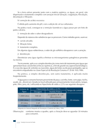 Se o ferro estiver presente junto com a matéria orgânica, as águas, em geral, não 
dispensarão o tratamento completo com aeração inicial (aeração, coagulação, floculação, 
decantação e filtração). 
h) correção de acidez excessiva 
É obtida pelo aumento do pH, com a adição de cal ou carbonatos. 
Na prática rural, consegue-se a remoção fazendo-se a água passar por um leito de 
pedra calcária. 
i) remoção de odor e sabor desagradáveis 
Depende da natureza das substâncias que os provocam. Como métodos gerais, usam-se: 
• carvão ativado; 
• filtração lenta; 
• tratamento completo. 
Em algumas águas subterrâneas, o odor de gás sulfídrico desaparece com a aeração. 
j) desinfecção 
Desinfectar uma água significa eliminar os microorganismos patogênicos presentes 
na mesma. 
Tecnicamente, aplica-se a simples desinfecção como meio de tratamento para águas que 
apresentam boas características físicas e químicas, a fim de garantir seu aspecto bacteriológico. 
É o caso das águas de vertentes ou nascentes, águas de fontes ou de poços protegidos, que se 
encontrem enquadradas na classe Especial da Resolução Conama nº 20 de 18.6.1986. 
Na prática, a simples desinfecção, sem outro tratamento, é aplicada muito 
freqüentemente. 
A água para o consumo humano proveniente de poço, cacimba, fonte, carro-pipa, riacho, 
açude, etc., deverá ser clorada no local utilizado para armazenamento (reservatório, tanque, 
pote, filtro, jarra, etc.) utilizando-se hipoclorito de sódio a 2,5% nas seguintes dosagens: 
Volume de 
Água 
Adaptada do Manual Integrado de Prevenção e Controle da Cólera, 1994. 
104 Fundação Nacional de Saúde 
Hipoclorito de sódio a 2,5% 
Tempo de contato 
Dosagem Medida Prática 
1.000 Litros 100 ml 
2 copinhos de café 
(descartáveis) 
200 Litros 15 ml 1 colher de sopa 30 minutos 
20 Litros 2 ml 1 colher de chá 
1 Litro 0,08 ml 2 gotas 
Observação: conforme mostra o quadro, após a cloração deve-se aguardar 30 minutos 
para consumir. 
 