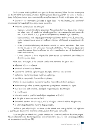 Em épocas de surtos epidêmicos a água de abastecimento público deve ter a dosagem 
de desinfectante aumentada. Em casos de emergências deve-se garantir, por todos os meios, a 
água de bebida, sendo que a desinfecção, em alguns casos, é mais prática que a fervura. 
A desinfecção é também aplicada à água após seu tratamento, para eliminar 
Manual de Saneamento – pag. 105 
microorganismos patogênicos porventura presentes. 
• métodos químicos de desinfecção 
- Ozona: é um desinfectante poderoso. Não deixa cheiro na água, mas, origina 
um sabor especial, ainda que não desagradável. Apresenta o inconveniente de 
uma operação difícil, e, o que é mais importante, não tem ação residual; 
- Iodo: desinfecta bem a água após um tempo de contato de meia hora. É, entretanto, 
muito mais caro para ser empregado em sistemas públicos de abastecimento de 
água; 
- Prata: é bastante eficiente; sob forma coloidal ou iônica não deixa sabor nem 
cheiro na água e tem uma ação residual satisfatória. Porém, para águas que 
contenham certos tipos de substâncias, tais como cloretos, sua eficiência diminui 
consideravelmente; 
- Cloro: constitui o mais importante entre todos os elementos utilizados na 
desinfecção da água. 
Além desta aplicação, é ele também usado no tratamento de águas para: 
• eliminar odores e sabores; 
• diminuir a intensidade da cor; 
• auxiliar no combate à proliferação de algas; (eliminar toda a linha) 
• colaborar na eliminação de matérias orgânicas; 
• auxiliar a coagulação de matérias orgânicas. 
O cloro é o desinfectante mais empregado e é considerado bom, porque: 
• realmente age sobre os microorganismos patogênicos presentes na água; 
• não é nocivo ao homem na dosagem requerida para desinfecção; 
• é econômico; 
• não altera outras qualidades da água, depois de aplicado; 
• é de aplicação relativamente fácil; 
• deixa um residual ativo na água, isto é, sua ação continua depois de aplicado; 
• é tolerado pela grande maioria da população. 
O cloro é aplicado na água por meio de dosadores, que são aparelhos que regulam 
a quantidade do produto a ser ministrado, dando-lhe vazão constante. 
Pode ser aplicado sob a forma gasosa. Nesse caso, usam-se dosadores de diversos tipos. 
O acondicionamento do cloro gasoso é feito em cilindros de aço, com várias capacidades 
de armazenamento (figura 51). 
 