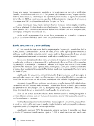 houve uma queda nas conquistas sanitárias e conseqüentemente sucessivas epidemias. 
Quadro característico desse período é o lançamento de dejeções na rua. Cumpre assinalar, 
todavia, nessa ocasião, a construção de aquedutos pelos mouros, o reparo do aqueduto 
de Sevilha em 1235, a construção de aqueduto de Londres com o emprego de alvenaria e 
chumbo e, em 1183, o abastecimento inicial de água em Paris. 
Ainda nos dias de hoje, mesmo com os diversos meios de comunicação existentes, 
verifica-se a falta de divulgação desses conhecimentos. Em áreas rurais a população con-some 
recursos para construir suas casas sem incluir as facilidades sanitárias indispensáveis, 
como poço protegido, fossa séptica, etc. 
Assim sendo o processo saúde versus doença não deve ser entendido como uma 
questão puramente individual e sim como um problema coletivo. 
Saúde, saneamento e o meio ambiente 
O conceito de Promoção de Saúde proposto pela Organização Mundial de Saúde 
(OMS), desde a Conferência de Ottawa, em 1986, é visto como o princípio orientador das 
ações de saúde em todo o mundo. Assim sendo, parte-se do pressuposto de que um dos 
mais importantes fatores determinantes da saúde são as condições ambientais. 
O conceito de saúde entendido como um estado de completo bem-estar físico, mental 
e social, não restringe o problema sanitário ao âmbito das doenças. Hoje, além das ações 
de prevenção e assistência, considera-se cada vez mais importante atuar sobre os fatores 
determinantes da saúde. É este o propósito da promoção da saúde, que constitui o elemento 
principal da propostas da Organização Mundial de Saúde e da Organização Pan-Americana 
de Saúde (Opas). 
A utilização do saneamento como instrumento de promoção da saúde pressupõe a 
superação dos entraves tecnológicos políticos e gerenciais que têm dificultado a extensão dos 
benefícios aos residentes em áreas rurais, municípios e localidades de pequeno porte. 
A maioria dos problemas sanitários que afetam a população mundial estão intrinse-camente 
relacionados com o meio ambiente. Um exemplo disso é a diarréia que com mais 
de quatro bilhões de casos por ano, é a doença que aflige a humanidade. Entre as causas 
dessa doença destacam-se as condições inadequadas de saneamento. 
Mais de um bilhão dos habitantes da Terra não têm acesso a habitação segura e a 
serviços básicos, embora todo ser humano tenha direito a uma vida saudável e produtiva, 
em harmonia com a natureza. 
No Brasil as doenças resultantes da falta ou inadequação de saneamento, especialmen-te 
em áreas pobres, têm agravado o quadro epidemiológico. Males como cólera, dengue, 
esquistossomose e leptospirose são exemplos disso. 
Atualmente, cerca de 90% da população urbana brasileira é atendida com água 
potável e 60% com redes coletoras de esgotos. O déficit, ainda existente, está localizado, 
10 Fundação Nacional de Saúde 
 