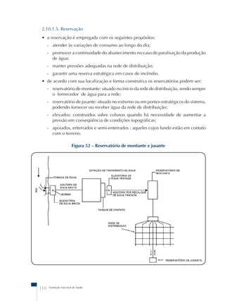 2.10.1.5. Reservação 
• a reservação é empregada com os seguintes propósitos: 
- atender às variações de consumo ao longo do dia; 
- promover a continuidade do abastecimento no caso de paralisação da produção 
de água; 
- manter pressões adequadas na rede de distribuição; 
- garantir uma reserva estratégica em casos de incêndio. 
• de acordo com sua localização e forma construtiva os reservatórios podem ser: 
- reservatório de montante: situado no início da rede de distribuição, sendo sempre 
o fornecedor de água para a rede; 
- reservatório de jusante: situado no extremo ou em pontos estratégicos do sistema, 
podendo fornecer ou receber água da rede de distribuição; 
- elevados: construídos sobre colunas quando há necessidade de aumentar a 
pressão em conseqüência de condições topográficas; 
- apoiados, enterrados e semi-enterrados : aqueles cujos fundo estão em contato 
com o terreno. 
Figura 52 – Reservatório de montante e jusante 
110 Fundação Nacional de Saúde 
 
