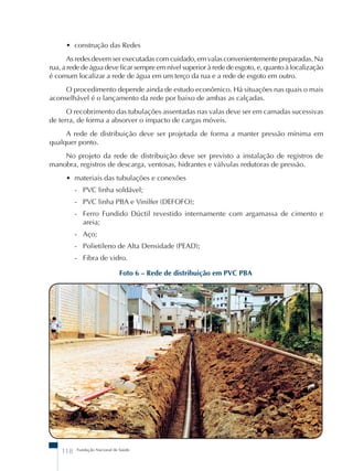 • construção das Redes 
As redes devem ser executadas com cuidado, em valas convenientemente preparadas. Na 
rua, a rede de água deve ficar sempre em nível superior à rede de esgoto, e, quanto à localização 
é comum localizar a rede de água em um terço da rua e a rede de esgoto em outro. 
O procedimento depende ainda de estudo econômico. Há situações nas quais o mais 
aconselhável é o lançamento da rede por baixo de ambas as calçadas. 
O recobrimento das tubulações assentadas nas valas deve ser em camadas sucessivas 
de terra, de forma a absorver o impacto de cargas móveis. 
A rede de distribuição deve ser projetada de forma a manter pressão mínima em 
No projeto da rede de distribuição deve ser previsto a instalação de registros de 
manobra, registros de descarga, ventosas, hidrantes e válvulas redutoras de pressão. 
• materiais das tubulações e conexões 
- PVC linha soldável; 
- PVC linha PBA e Vinilfer (DEFOFO); 
- Ferro Fundido Dúctil revestido internamente com argamassa de cimento e 
areia; 
- Aço; 
- Polietileno de Alta Densidade (PEAD); 
- Fibra de vidro. 
Foto 6 – Rede de distribuição em PVC PBA 
qualquer ponto. 
118 Fundação Nacional de Saúde 
 