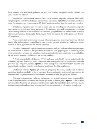 basicamente, nos bolsões de pobreza, ou seja, nas favelas, nas periferias das cidades, na 
zona rural e no interior. 
Investir em saneamento é a única forma de se reverter o quadro existente. Dados di-vulgados 
pelo Ministério da Saúde afirmam que para cada R$1,00 (hum real) investido no 
setor de saneamento, economiza-se R$ 4,00 (quatro reais) na área de medicina curativa. 
Entretanto, é preciso que se veja o outro lado da moeda pois o homem não pode 
ver a natureza como uma fonte inesgotável de recursos, que pode ser predada em ritmo 
ascendente para bancar necessidades de consumo que poderiam ser atendidas de maneira 
racional, evitando a devastação da fauna, da flora, da água e de fontes preciosas de ma-térias- 
primas. 
Pode-se construir um mundo em que o homem aprenda a conviver com seu hábitat 
numa relação harmônica e equilibrada, que permita garantir alimentos a todos sem trans-formar 
as áreas agricultáveis em futuros desertos. 
Para isso é necessário que se construa um novo modelo de desenvolvimento em que 
se harmonizem a melhoria da qualidade de vida das suas populações, a preservação do 
meio ambiente e a busca de soluções criativas para atender aos anseios de seus cidadãos 
de ter acesso a certos confortos da sociedade moderna. 
A Conferência do Rio de Janeiro (1992) realizada pela ONU, com a participação da 
maioria dos países do mundo, teve como resultado mais significativo o documento, assinado 
por mais de 170 países, sobre a Agenda 21 onde esses países se comprometem a adotar um 
conjunto de medidas visando a melhorar a qualidade de vida no planeta. 
O objetivo final da Agenda 21 seria um programa de ações, criado com a intensa 
participação da sociedade, próprio para um desenvolvimento sustentável que atenda às 
necessidades do presente sem comprometer as necessidades das gerações futuras. 
O tempo nos pressiona cada vez mais para a conscientização de nossa responsabili-dade 
diante do desenvolvimento das futuras gerações. A formação da Agenda 21 local deve 
ser considerada como um processo contínuo de ação da sociedade, pois somente assim 
estaremos caminhando rumo a um desenvolvimento sustentável eficiente e duradouro. 
Manual de Saneamento – pag. 11 
 