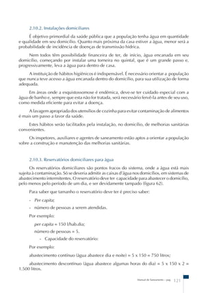 2.10.2. Instalações domiciliares 
É objetivo primordial da saúde pública que a população tenha água em quantidade 
e qualidade em seu domicílio. Quanto mais próxima da casa estiver a água, menor será a 
probabilidade de incidência de doenças de transmissão hídrica. 
Nem todos têm possibilidade financeira de ter, de início, água encanada em seu 
domicílio, começando por instalar uma torneira no quintal, que é um grande passo e, 
progressivamente, leva a água para dentro de casa. 
A instituição de hábitos higiênicos é indispensável. É necessário orientar a população 
que nunca teve acesso a água encanada dentro do domicílio, para sua utilização de forma 
adequada. 
Em áreas onde a esquistossomose é endêmica, deve-se ter cuidado especial com a 
água de banho e, sempre que esta não for tratada, será necessário fervê-la antes de seu uso, 
como medida eficiente para evitar a doença. 
A lavagem apropriada dos utensílios de cozinha para evitar contaminação de alimentos 
Manual de Saneamento – pag. 121 
é mais um passo a favor da saúde. 
Estes hábitos serão facilitados pela instalação, no domicílio, de melhorias sanitárias 
convenientes. 
Os inspetores, auxiliares e agentes de saneamento estão aptos a orientar a população 
sobre a construção e manutenção das melhorias sanitárias. 
2.10.3. Reservatórios domiciliares para água 
Os reservatórios domiciliares são pontos fracos do sistema, onde a água está mais 
sujeita à contaminação. Só se deveria admitir as caixas d’água nos domicílios, em sistemas de 
abastecimento intermitentes. O reservatório deve ter capacidade para abastecer o domicílio, 
pelo menos pelo período de um dia, e ser devidamente tampado (figura 62). 
Para saber que tamanho o reservatório deve ter é preciso saber: 
- Per capita; 
- número de pessoas a serem atendidas. 
Por exemplo: 
per capita = 150 l/hab.dia; 
número de pessoas = 5. 
- Capacidade do reservatório: 
Por exemplo: 
abastecimento contínuo (água abastece dia e noite) = 5 x 150 = 750 litros; 
abastecimento descontínuo (água abastece algumas horas do dia) = 5 x 150 x 2 = 
1.500 litros. 
 