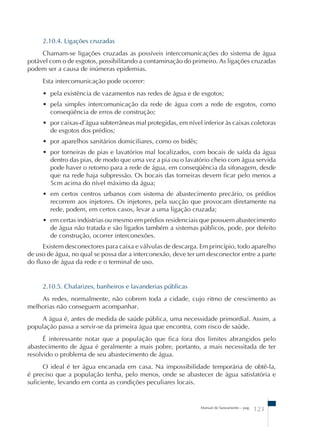 2.10.4. Ligações cruzadas 
Chamam-se ligações cruzadas as possíveis intercomunicações do sistema de água 
potável com o de esgotos, possibilitando a contaminação do primeiro. As ligações cruzadas 
podem ser a causa de inúmeras epidemias. 
Esta intercomunicação pode ocorrer: 
• pela existência de vazamentos nas redes de água e de esgotos; 
• pela simples intercomunicação da rede de água com a rede de esgotos, como 
conseqüência de erros de construção; 
• por caixas-d’água subterrâneas mal protegidas, em nível inferior às caixas coletoras 
de esgotos dos prédios; 
• por aparelhos sanitários domiciliares, como os bidês; 
• por torneiras de pias e lavatórios mal localizados, com bocais de saída da água 
dentro das pias, de modo que uma vez a pia ou o lavatório cheio com água servida 
pode haver o retorno para a rede de água, em conseqüência da sifonagem, desde 
que na rede haja subpressão. Os bocais das torneiras devem ficar pelo menos a 
5cm acima do nível máximo da água; 
• em certos centros urbanos com sistema de abastecimento precário, os prédios 
recorrem aos injetores. Os injetores, pela sucção que provocam diretamente na 
rede, podem, em certos casos, levar a uma ligação cruzada; 
• em certas indústrias ou mesmo em prédios residenciais que possuem abastecimento 
de água não tratada e são ligados também a sistemas públicos, pode, por defeito 
de construção, ocorrer interconexões. 
Existem desconectores para caixa e válvulas de descarga. Em princípio, todo aparelho 
de uso de água, no qual se possa dar a interconexão, deve ter um desconector entre a parte 
do fluxo de água da rede e o terminal de uso. 
2.10.5. Chafarizes, banheiros e lavanderias públicas 
As redes, normalmente, não cobrem toda a cidade, cujo ritmo de crescimento as 
Manual de Saneamento – pag. 123 
melhorias não conseguem acompanhar. 
A água é, antes de medida de saúde pública, uma necessidade primordial. Assim, a 
população passa a servir-se da primeira água que encontra, com risco de saúde. 
É interessante notar que a população que fica fora dos limites abrangidos pelo 
abastecimento de água é geralmente a mais pobre, portanto, a mais necessitada de ter 
resolvido o problema de seu abastecimento de água. 
O ideal é ter água encanada em casa. Na impossibilidade temporária de obtê-la, 
é preciso que a população tenha, pelo menos, onde se abastecer de água satisfatória e 
suficiente, levando em conta as condições peculiares locais. 
 