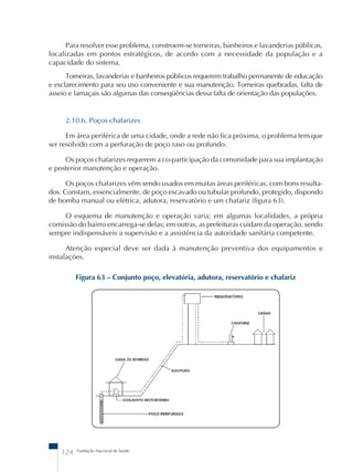 Para resolver esse problema, constroem-se torneiras, banheiros e lavanderias públicas, 
localizadas em pontos estratégicos, de acordo com a necessidade da população e a 
capacidade do sistema. 
Torneiras, lavanderias e banheiros públicos requerem trabalho permanente de educação 
e esclarecimento para seu uso conveniente e sua manutenção. Torneiras quebradas, falta de 
asseio e lamaçais são algumas das conseqüências dessa falta de orientação das populações. 
2.10.6. Poços chafarizes 
Em área periférica de uma cidade, onde a rede não fica próxima, o problema tem que 
ser resolvido com a perfuração de poço raso ou profundo. 
Os poços chafarizes requerem a co-participação da comunidade para sua implantação 
e posterior manutenção e operação. 
Os poços chafarizes vêm sendo usados em muitas áreas periféricas, com bons resulta-dos. 
Constam, essencialmente, de poço escavado ou tubular profundo, protegido, dispondo 
de bomba manual ou elétrica, adutora, reservatório e um chafariz (figura 63). 
O esquema de manutenção e operação varia; em algumas localidades, a própria 
comissão do bairro encarrega-se delas; em outras, as prefeituras cuidam da operação, sendo 
sempre indispensáveis a supervisão e a assistência da autoridade sanitária competente. 
Atenção especial deve ser dada à manutenção preventiva dos equipamentos e 
instalações. 
Figura 63 – Conjunto poço, elevatória, adutora, reservatório e chafariz 
124 Fundação Nacional de Saúde 
 
