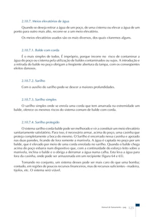 2.10.7. Meios elevatórios de água 
Quando se deseja retirar a água de um poço, de uma cisterna ou elevar a água de um 
Manual de Saneamento – pag. 125 
ponto para outro mais alto, recorre-se a um meio elevatório. 
Os meios elevatórios usados são os mais diversos, dos quais citaremos alguns. 
2.10.7.1. Balde com corda 
É o mais simples de todos. É impróprio, porque incorre no risco de contaminar a 
água do poço ou cisterna pela utilização de baldes contaminados ou sujos. A introdução e 
a retirada do balde no poço obrigam a freqüente abertura da tampa, com os conseqüentes 
efeitos danosos. 
2.10.7.2. Sarilho 
Com o auxílio do sarilho pode-se descer a maiores profundidades. 
2.10.7.3. Sarilho simples 
O sarilho simples onde se enrola uma corda que tem amarrada na extremidade um 
balde, oferece os mesmos riscos do sistema comum de balde com corda. 
2.10.7.4. Sarilho protegido 
O sistema sarilho-corda-balde pode ser melhorado e vir a constituir um meio elevatório 
sanitariamente satisfatório. Para isso, é necessário armar, acima do poço, uma casinha que 
proteja completamente a boca do mesmo. O Sarilho é encerrado nessa casinha e apoiado 
nas duas paredes, ficando de fora somente a manivela. A água é captada no poço por um 
balde, que é elevado por meio de uma corda enrolada no sarilho. Quando o balde chega 
acima do poço esbarra num dispositivo que, com a continuidade do esforço feito sobre a 
manivela, inclina o balde e o obriga a derramar a água numa calha. Esta leva a água para 
fora da casinha, onde pode ser armazenada em um recipiente (figura 64 e 65). 
Tomando no conjunto, um sistema desses pode ser mais caro do que uma bomba; 
contudo, em regiões de poucos recursos financeiros, mas de recursos suficientes - madeira, 
tijolos, etc. O sistema será viável. 
 