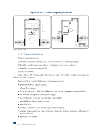 Figuras 64 e 65 – Sarilho com proteção sanitária 
Fonte: Dacach, 1990. 
2.10.7.5. Bombas hidráulicas 
Podem ser grupadas em: 
a) Bombas de deslocamento, que são as de êmbolo e as de engrenagem; 
b) Bombas a velocidade, que são as centrífugas, sem e com ejetores; 
c) Bombas a compressor ou air-lift. 
Escolha da Bomba 
Veja a tabela 10 (Comparação dos diversos tipos de bombas usadas em pequenos 
abastecimentos de água). 
Basicamente a escolha do tipo de bomba depende de: 
• profundidade da água no poço; 
• altura de recalque; 
• locação (situação, distância) da bomba com relação ao poço e ao reservatório; 
• facilidades de reparo e obtenção de peças; 
• possibilidades locais de manutenção e operação; 
• qualidade da água - limpa ou suja; 
• durabilidade; 
• custo da bomba e custo de operação e manutenção; 
• energia disponível e seu custo (manual, catavento, motor a gasolina, a óleo diesel, 
motor elétrico); 
• eficiência da bomba. 
126 Fundação Nacional de Saúde 
 