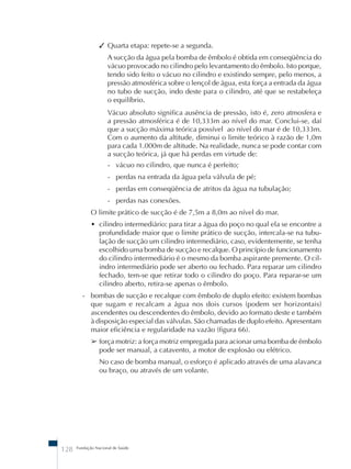 ✓ Quarta etapa: repete-se a segunda. 
A sucção da água pela bomba de êmbolo é obtida em conseqüência do 
vácuo provocado no cilindro pelo levantamento do êmbolo. Isto porque, 
tendo sido feito o vácuo no cilindro e existindo sempre, pelo menos, a 
pressão atmosférica sobre o lençol de água, esta força a entrada da água 
no tubo de sucção, indo deste para o cilindro, até que se restabeleça 
o equilíbrio. 
Vácuo absoluto significa ausência de pressão, isto é, zero atmosfera e 
a pressão atmosférica é de 10,333m ao nível do mar. Conclui-se, daí 
que a sucção máxima teórica possível ao nível do mar é de 10,333m. 
Com o aumento da altitude, diminui o limite teórico à razão de 1,0m 
para cada 1.000m de altitude. Na realidade, nunca se pode contar com 
a sucção teórica, já que há perdas em virtude de: 
- vácuo no cilindro, que nunca é perfeito; 
- perdas na entrada da água pela válvula de pé; 
- perdas em conseqüência de atritos da água na tubulação; 
- perdas nas conexões. 
O limite prático de sucção é de 7,5m a 8,0m ao nível do mar. 
• cilindro intermediário: para tirar a água do poço no qual ela se encontre a 
profundidade maior que o limite prático de sucção, intercala-se na tubu-lação 
de sucção um cilindro intermediário, caso, evidentemente, se tenha 
escolhido uma bomba de sucção e recalque. O princípio de funcionamento 
do cilindro intermediário é o mesmo da bomba aspirante premente. O cil-indro 
intermediário pode ser aberto ou fechado. Para reparar um cilindro 
fechado, tem-se que retirar todo o cilindro do poço. Para reparar-se um 
cilindro aberto, retira-se apenas o êmbolo. 
- bombas de sucção e recalque com êmbolo de duplo efeito: existem bombas 
que sugam e recalcam a água nos dois cursos (podem ser horizontais) 
ascendentes ou descendentes do êmbolo, devido ao formato deste e também 
à disposição especial das válvulas. São chamadas de duplo efeito. Apresentam 
maior eficiência e regularidade na vazão (figura 66). 
➢ força motriz: a força motriz empregada para acionar uma bomba de êmbolo 
pode ser manual, a catavento, a motor de explosão ou elétrico. 
No caso de bomba manual, o esforço é aplicado através de uma alavanca 
ou braço, ou através de um volante. 
128 Fundação Nacional de Saúde 
 