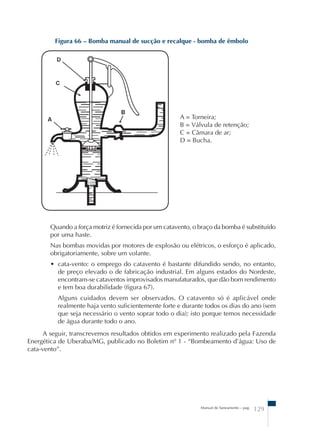 Figura 66 – Bomba manual de sucção e recalque - bomba de êmbolo 
A = Torneira; 
B = Válvula de retenção; 
C = Câmara de ar; 
D = Bucha. 
Quando a força motriz é fornecida por um catavento, o braço da bomba é substituído 
por uma haste. 
Nas bombas movidas por motores de explosão ou elétricos, o esforço é aplicado, 
obrigatoriamente, sobre um volante. 
• cata-vento: o emprego do catavento é bastante difundido sendo, no entanto, 
de preço elevado o de fabricação industrial. Em alguns estados do Nordeste, 
encontram-se cataventos improvisados manufaturados, que dão bom rendimento 
e tem boa durabilidade (figura 67). 
Alguns cuidados devem ser observados. O catavento só é aplicável onde 
realmente haja vento suficientemente forte e durante todos os dias do ano (sem 
que seja necessário o vento soprar todo o dia); isto porque temos necessidade 
de água durante todo o ano. 
A seguir, transcrevemos resultados obtidos em experimento realizado pela Fazenda 
Energética de Uberaba/MG, publicado no Boletim nº 1 - “Bombeamento d’água: Uso de 
cata-vento”. 
Manual de Saneamento – pag. 129 
 
