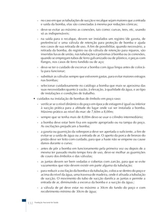 - no caso em que as tubulações de sucção e recalque sejam maiores que a entrada 
e saída da bomba, elas são conectadas à mesma por reduções cônicas; 
- deve-se evitar ao máximo as conexões, tais como: curvas, tees, etc, usando 
só as indispensáveis; 
- na saída para o recalque, devem ser instalados um registro (de gaveta, de 
preferência) e uma válvula de retenção para proteção de bomba e ajuda 
nos casos de sua retirada de uso. A fim de possibilitar, quando necessário, a 
retirada da bomba, do registro ou da válvula de retenção para reparos, são 
inseridas luvas de união, nas tubulações e próximas à bomba ou às conexões, 
quando se empregam tubos de ferro galvanizado ou de plástico, e peças com 
flanges, nos casos de ferro fundido ou de aço; 
- deve-se ter o cuidado de escorvar a bomba com água limpa antes de colocá-la 
para funcionar; 
- substituir as válvulas sempre que estiverem gastas, para evitar maiores estragos 
nas bombas; 
- selecionar cuidadosamente no catálogo a bomba que mais se aproxima das 
suas necessidades quanto à vazão, à elevação, à qualidade da água, e ao tipo 
de instalações e condições de trabalho. 
• cuidados na instalação de bombas de êmbolo em poço raso: 
- verificar se o nível dinâmico do poço em época de estiagem é igual ou inferior 
à sucção prática para a altitude do lugar onde vai ser instalada a bomba. 
Máximo prático ao nível do mar: de 7,60m a 8,00m; 
- sempre que se tenha mais de 8,00m deve-se usar o cilindro intermediário; 
- a bomba deve estar bem fixa em suporte apropriado ou na tampa do poço. 
As oscilações prejudicam a bomba; 
- a gaxeta ou guarnição da sobreporca deve ser apertada o suficiente, a fim de 
evitar-se a saída de água ou a entrada de ar. O aperto da porca de bronze do 
pistão deve ser feito com cuidado, para que a haste não se empene ou cause 
danos durante o curso; 
- antes de pôr a bomba em funcionamento pela primeira vez ou depois de a 
mesma ter passado muito tempo fora de uso, deve-se molhar as guarnições 
de couro dos êmbolos e das válvulas; 
- as juntas devem ser bem vedadas e cobertas com zarcão, para que se evite 
vazamentos que não devem existir em parte alguma da tubulação; 
- para reduzir a oscilação da bomba e da tubulação, coloca-se dentro do poço e 
acima do nível da água, uma travessa de madeira, onde é afixada a tubulação 
de sucção. O movimento do tubo de sucção danifica as juntas e permite a 
entrada de ar, diminuindo a escorva da bomba e a sucção da água.; 
- a válvula de pé deve estar no máximo a 30cm do fundo do poço e com 
recobrimento mínimo de 30cm de água; 
132 Fundação Nacional de Saúde 
 
