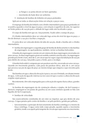 - as flanges e as juntas devem ser bem apertadas; 
- movimento da haste deve ser uniforme. 
• instalação de bombas de êmbolos em poços profundos: 
Aplicam-se todas as observações feitas em relação a poços rasos. 
O emprego da bomba de êmbolo com cilindro intermediário para poços profundos só 
se justifica quando o nível da água no poço, com relação á superfície do solo, for superior 
ao limite prático de sucção para a altitude do lugar onde está localizado o poço. 
O corpo da bomba tem que ser, forçosamente, fixado sobre a tampa do poço. 
O cilindro intermediário deve ser colocado logo acima do nível da água no poço, a 
Manual de Saneamento – pag. 133 
fim de diminuir a sucção e facilitar a inspeção. 
A vareta deve ser colocada dentro do tubo de sucção, desde a bomba até o cilindro 
intermediário. 
• bombas de engrenagem: o segundo grupo de bomba de deslocamento é o das bombas 
de engrenagem, no qual podemos, também, incluir as bombas helicoidais. 
A bomba de engrenagem consiste em um sistema de duas engrenagens encerradas em 
uma carcaça. As duas engrenagens giram em sentido contrário uma da outra. As engrenagens 
girando para frente criam, atrás de si, um vácuo que faz sugar a água da tubulação de sucção 
para dentro da carcaça, lançando-a para a frente, para o recalque. 
A bomba helicoidal é composta por um parafuso sem fim, encerrado em uma carcaça. 
Quando em movimento giratório, cada passo do parafuso deixa, atrás de si, um vácuo 
que provoca sucção da água do poço ao mesmo tempo que empurra a que encontra pela 
frente. 
São bombas em que a altura da elevação é pouca; seu uso é limitado, em abastecimento 
de água, à elevação da água de cisternas ou nos casos em que a vazão e a altura da elevação 
exigidas sejam poucas. 
Recentemente, têm sido empregadas para a elevação de esgotos (baixa altura, grandes 
vazões). 
As bombas de engrenagem são de construção robusta e simples, de fácil manejo e 
duráveis; empregam-se em postos de gasolina ou em casos similares quando se lida com 
líquidos de fácil evaporação. 
• bombas de velocidade 
São essencialmente constituídas de um rotor ou impulsor, que gira dentro de uma 
carcaça. A água penetra pelo centro da bomba e sai pela periferia, guiada por palhetas. 
- funcionamento: o princípio de funcionamento da bomba centrífuga é o mesmo da 
força centrífuga. A água como todo corpo pesado, quando sujeita a movimento 
giratório, tende a escapulir pela tangente do círculo que representa seu movimento. 
 