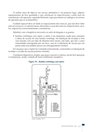 O melhor meio de obter-se um serviço satisfatório é, em primeiro lugar, adquirir 
equipamentos de boa qualidade e que satisfaçam às especificações; cuidar bem da 
manutenção e da operação, seguindo fielmente o que preceituam os catálogos e as normas 
de operação que os acompanham. 
Cuidado especial deve ser dado ao engraxamento dos mancais, que não deve faltar 
nem ser excessivo. A cada três meses, desmontar a caixa dos mancais, limpá-los bem, secá-los, 
engraxá-los convenientemente e remontá-los. 
Substituir com a freqüência necessária os anéis de desgaste e as gaxetas. 
• bombas centrífugas com ejetor: o ejetor é um dispositivo usado para aumentar 
a altura de sucção de uma bomba centrífuga. Na tubulação de recalque é feita 
uma tomada com um tubo de diâmetro bem menor; este tubo, que tem a outra 
extremidade estrangulada por um bico, vem ter à tubulação de sucção por um 
ponto onde esta também possui um estrangulamento (venturi). 
Em um poço raso o injetor fica instalado externamente, conectando-o à tubulação de 
recalque e ao tubo de sucção próximo à bomba. 
Constituem dispositivos simples, que pouco oneram o sistema; são de fácil operação 
e manutenção, sendo, contudo de baixo rendimento energético. 
Figura 70 – Bomba centrífuga com ejetor 
Manual de Saneamento – pag. 141 
Fonte: Carvalho, 1977. 
 