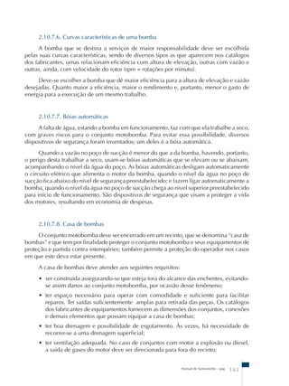2.10.7.6. Curvas características de uma bomba 
A bomba que se destina a serviços de maior responsabilidade deve ser escolhida 
pelas suas curvas características, sendo de diversos tipos as que aparecem nos catálogos 
dos fabricantes, umas relacionam eficiência com altura de elevação, outras com vazão e 
outras, ainda, com velocidade do rotor (rpm = rotações por minuto). 
Deve-se escolher a bomba que dê maior eficiência para a altura de elevação e vazão 
desejadas. Quanto maior a eficiência, maior o rendimento e, portanto, menor o gasto de 
energia para a execução de um mesmo trabalho. 
2.10.7.7. Bóias automáticas 
A falta de água, estando a bomba em funcionamento, faz com que ela trabalhe a seco, 
com graves riscos para o conjunto motobomba. Para evitar essa possibilidade, diversos 
dispositivos de segurança foram inventados; um deles é a bóia automática. 
Quando a vazão no poço de sucção é menor do que a da bomba, havendo, portanto, 
o perigo desta trabalhar a seco, usam-se bóias automáticas que se elevam ou se abaixam, 
acompanhando o nível da água do poço. As bóias automáticas desligam automaticamente 
o circuito elétrico que alimenta o motor da bomba, quando o nível da água no poço de 
sucção fica abaixo do nível de segurança preestabelecido; e fazem ligar automaticamente a 
bomba, quando o nível da água no poço de sucção chega ao nível superior preestabelecido 
para início de funcionamento. São dispositivos de segurança que visam a proteger a vida 
dos motores, resultando em economia de despesas. 
2.10.7.8. Casa de bombas 
O conjunto motobomba deve ser encerrado em um recinto, que se denomina “casa de 
bombas” e que tem por finalidade proteger o conjunto motobomba e seus equipamentos de 
proteção e partida contra intempéries; também permite a proteção do operador nos casos 
em que este deva estar presente. 
A casa de bombas deve atender aos seguintes requisitos: 
• ser construída assegurando-se que esteja fora do alcance das enchentes, evitando-se 
assim danos ao conjunto motobomba, por ocasião desse fenômeno; 
• ter espaço necessário para operar com comodidade e suficiente para facilitar 
reparos. Ter saídas suficientemente amplas para retirada das peças. Os catálogos 
dos fabricantes de equipamentos fornecem as dimensões dos conjuntos, conexões 
e demais elementos que possam equipar a casa de bombas; 
• ter boa drenagem e possibilidade de esgotamento. Às vezes, há necessidade de 
recorrer-se a uma drenagem superficial; 
• ter ventilação adequada. No caso de conjuntos com motor a explosão ou diesel, 
a saída de gases do motor deve ser direcionada para fora do recinto; 
Manual de Saneamento – pag. 143 
 