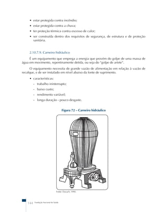 • estar protegida contra incêndio; 
• estar protegida contra a chuva; 
• ter proteção térmica contra excesso de calor; 
• ser construída dentro dos requisitos de segurança, de estrutura e de proteção 
sanitária. 
2.10.7.9. Carneiro hidráulico 
É um equipamento que emprega a energia que provém do golpe de uma massa de 
água em movimento, repentinamente detida, ou seja do “golpe de aríete”. 
O equipamento necessita de grande vazão de alimentação em relação à vazão de 
recalque, e de ser instalado em nível abaixo da fonte de suprimento. 
144 Fundação Nacional de Saúde 
Figura 72 – Carneiro hidráulico 
Fonte: Dacach, 1990. 
• características: 
- trabalho ininterrupto; 
- baixo custo; 
- rendimento variável; 
- longa duração - pouco desgaste. 
 
