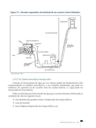 Figura 73 – Desenho esquemático da instalação de um carneiro (aríete) hidráulico 
Manual de Saneamento – pag. 147 
Fonte: Dacach, 1990. 
2.10.7.10. Sistema fotovoltaico (energia solar) 
Consiste no fornecimento de água por um sistema padrão de bombeamento solar 
compreendendo os módulos fotovoltaicos, e um conjunto motobomba, que pode ser 
submerso, de superfície ou de cavalete. Não são usadas baterias, e a água pode ser 
armazenada em reservatórios. 
Pode ser utilizado para fornecimento de água para consumo humano melhorando as 
condições de vida nos seguintes locais: 
• vilas distantes dos grandes centros e desprovidas de energia elétrica; 
• casas de fazenda; 
• áreas indígenas desprovidas de energia elétrica, etc. 
 