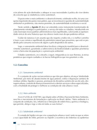 criar planos de ação destinados a adequar as suas necessidades à prática de viver dentro 
do conceito que se estabeleceu como sustentável. 
O pacto entre o meio ambiente e o desenvolvimento, celebrado no Rio, foi uma con-quista 
importante dos países mais pobres, que acrescentaram à questão de sustentabilidade 
ambiental os problemas, não menos presentes, da sustentabilidade econômica e social. 
Neste sentido a Agenda 21 deve ser entendida como instrumento transformador de 
planejamento estratégico e participativo, a serviço de todos os cidadãos, introduzindo em 
cada município novos padrões administrativos mais equilibrados, valorizando as oportuni-dades 
únicas de uma Natureza que nos oferece muito mais do que podemos utilizar. 
Cuidar da natureza é um assunto que diz respeito a todos nós, e o melhor caminho 
é fazer o uso correto e equilibrado do patrimônio natural que possuímos, que está se per-dendo 
pelo consumo excessivo de alguns e pelo desperdício de outros. 
Logo, o saneamento ambiental deve focalizar a integração mundial para o desenvol-vimento 
sustentável, garantindo a sobrevivência da biodiversidade e questões prioritárias 
como o bem-estar da população e a preservação ambiental. 
Cidades sustentáveis, eis o desafio a seguir, integrando-as às suas florestas, às terras 
produtivas que exigem cuidados e às bacias hidrográficas que nos garantam a vida. 
1.2. Conceitos 
1.2.1. Saneamento ambiental 
É o conjunto de ações socioeconômicas que têm por objetivo alcançar Salubridade 
Ambiental, por meio de abastecimento de água potável, coleta e disposição sanitária de 
resíduos sólidos, líquidos e gasosos, promoção da disciplina sanitária de uso do solo, dre-nagem 
urbana, controle de doenças transmissíveis e demais serviços e obras especializadas, 
com a finalidade de proteger e melhorar as condições de vida urbana e rural. 
1.2.2. Meio ambiente 
A Lei nº 6.938, de 31/8/1981, que dispõe sobre a Política Nacional de Meio Ambiente, 
seus fins e mecanismos de formulação e aplicação no Brasil, define: “Meio ambiente é o 
conjunto de condições, leis, influências e interações de ordem física, química e biológica, 
que permite, abriga e rege a vida em todas as suas formas”. 
1.2.3. Salubridade ambiental 
É o estado de higidez em que vive a população urbana e rural, tanto no que se refere 
a sua capacidade de inibir, prevenir ou impedir a ocorrência de endemias ou epidemias 
14 Fundação Nacional de Saúde 
 