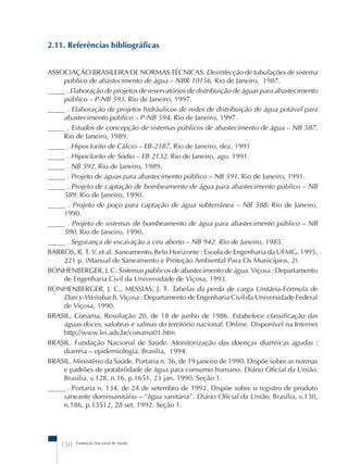 2.11. Referências bibliográficas 
ASSOCIAÇÃO BRASILEIRA DE NORMAS TÉCNICAS. Desinfecção de tubulações de sistema 
público de abastecimento de água – NBR 10156. Rio de Janeiro, 1987. 
_____ . Elaboração de projetos de reservatórios de distribuição de águas para abastecimento 
público – P-NB 593. Rio de Janeiro, 1997. 
_____ . Elaboração de projetos hidráulicos de redes de distribuição de água potável para 
abastecimento público – P-NB 594. Rio de Janeiro, 1997. 
_____ . Estudos de concepção de sistemas públicos de abastecimento de água – NB 587. 
Rio de Janeiro, 1989. 
_____ . Hipoclorito de Cálcio – EB-2187. Rio de Janeiro, dez. 1991 
_____ . Hipoclorito de Sódio – EB 2132. Rio de Janeiro, ago. 1991. 
_____ . NB 592. Rio de Janeiro, 1989. 
_____ . Projeto de águas para abastecimento público – NB 591. Rio de Janeiro, 1991. 
_____ . Projeto de captação de bombeamento de água para abastecimento público – NB 
589. Rio de Janeiro, 1990. 
_____ . Projeto de poço para captação de água subterrânea – NB 588. Rio de Janeiro, 
1990. 
_____ . Projeto de sistemas de bombeamento de água para abastecimento público – NB 
590. Rio de Janeiro, 1990. 
_____ . Segurança de escavação a céu aberto – NB 942. Rio de Janeiro, 1985. 
BARROS, R. T. V. et al. Saneamento. Belo Horizonte : Escola de Engenharia da UFMG, 1995. 
221 p. (Manual de Saneamento e Proteção Ambiental Para Os Municípios, 2). 
BONHENBERGER, J. C. Sistemas públicos de abastecimento de água. Viçosa : Departamento 
de Engenharia Civil da Universidade de Viçosa, 1993. 
BONHENBERGER, J. C., MESSIAS, J. T. Tabelas da perda de carga Unitária-Fórmula de 
Darcy-Weissbach. Viçosa : Departamento de Engenharia Civil da Universidade Federal 
de Viçosa, 1990. 
BRASIL. Conama. Resolução 20, de 18 de junho de 1986. Estabelece classificação das 
águas doces, salobras e salinas do território nacional. Online. Disponível na Internet 
http://www.lei.adv.br/conama01.htm 
BRASIL. Fundação Nacional de Saúde. Monitorização das doenças diarréicas agudas : 
diarréia – epidemiologia. Brasília, 1994. 
BRASIL. Ministério da Saúde. Portaria n. 36, de 19 janeiro de 1990. Dispõe sobre as normas 
e padrões de potabilidade de água para consumo humano. Diário Oficial da União, 
Brasília, v.128, n.16, p.1651, 23 jan. 1990. Seção 1. 
_____ . Portaria n. 134, de 24 de setembro de 1992. Dispõe sobre o registro de produto 
saneante domissanitário – “água sanitária”. Diário Oficial da União, Brasília, v.130, 
n.186, p.13512, 28 set. 1992. Seção 1. 
150 Fundação Nacional de Saúde 
 