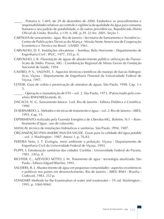_____ . Portaria n. 1.469, de 29 de dezembro de 2000. Estabelece os procedimentos e 
responsabilidades relativos ao controle e vigilância da qualidade da água para consumo 
humano e seu padrão de potabilidade, e dá outras providências. Republicada Diário 
Oficial da União, Brasília, v.139, n.38E, p.39, 22 fev. 2001. Seção 1. 
CARTILHA de saneamento : água. Rio de Janeiro : Secretaria de Saneamento e Assistência : 
Centro de Publicações Técnicas da Aliança : Missão Norte Americana de Cooperação 
Econômica e Técnica no Brasil : USAID, 1961. 
CARVALHO, D. F. Instalações elevatórias – bombas. Belo Horizonte : Departamento de 
Manual de Saneamento – pag. 151 
Engenharia Civil : IPUC, 1977. 355 p. il. 
CARVALHO, J. R. Fluoretação de águas de abastecimento público: utilização do Fluossi-licato 
de Sódio. Passos, MG : Coordenação Regional de Minas Gerais da Fundação 
Nacional de Saúde, 1994. 
CASTRO, P. S., VALENTE, F. Aspectos técnicos-científicos do manejo de bacias hidrográ-ficas. 
Viçosa : Departamento de Engenharia Florestal da Universidade Federal de 
Viçosa, 1997. 
CETESB. Guia de coleta e preservação de amostras de águas. São Paulo, 1998. Cap. 3 e 
5. 
_____ . Operação e manutenção de ETA – vol. 2. São Paulo, 1973. (Patrocinado pelo con-vênio 
BNH/ABES/cetesb, 8). 
DACACH, N. G. Saneamento básico. 3.ed. Rio de Janeiro : Editora Didática e Científica, 
1990. 
Di BERNARDO, L. Métodos e técnicas de tratamento e água – vol. 2. Rio de Janeiro : ABES, 
1993. Cap. 15. 
EXPERIMENTO realizado pela Fazenda Energética de Uberaba-MG. Boletim, N.1 – Bom-beamento 
d’água : uso de catavento. 
MANUAL técnico de instalações hidráulicas e sanitárias. São Paulo : PINI, 1987. 
ORGANIZAÇÃO PAN-AMERICANA DA SAÚDE. Guias para la calidade del água potable 
– vol. 3. Washington : 1987. Anexo 3. p. 76-83. 
PEREIRA Neto, J. T. Ecologia, meio ambiente e poluição. Viçosa : Departamento de 
Engenharia Civil da Universidade Federal de Viçosa, 1993. 
PUPPI, I. Estruturação sanitárias das cidades. Curitiba : Universidade Federal do Paraná, 
1981. 330 p. il. 
RICHTER, C., AZEVEDO NETTO, J. M. Tratamento de água : tecnologia atualizada. São 
Paulo : Editora Edgard Blucher, 1991. 
SAUDERS, R. J. Abastecimento de água em pequenas comunidades : aspectos econômicos 
e políticos nos países em desenvolvimento. Rio de Janeiro : ABES: BNH : Brasília : 
Codevasf, 1983. 252 p. 
STANDART Methods for the Examination of water and wastewater – 19. ed. Washington : 
1995. p. 1060-9060. 
 