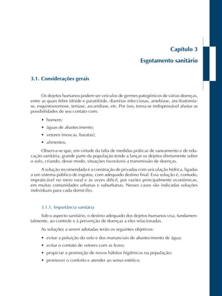 Capítulo 3 
Esgotamento sanitário 
3.1. Considerações gerais 
Os dejetos humanos podem ser veículos de germes patogênicos de várias doenças, 
entre as quais febre tifóide e paratifóide, diarréias infecciosas, amebíase, ancilostomía-se, 
esquistossomose, teníase, ascaridíase, etc. Por isso, torna-se indispensável afastar as 
possibilidades de seu contato com: 
• homem; 
• águas de abastecimento; 
• vetores (moscas, baratas); 
• alimentos. 
Observa-se que, em virtude da falta de medidas práticas de saneamento e de edu-cação 
sanitária, grande parte da população tende a lançar os dejetos diretamente sobre 
o solo, criando, desse modo, situações favoráveis a transmissão de doenças. 
A solução recomendada é a construção de privadas com veiculação hídrica, ligadas 
a um sistema público de esgotos, com adequado destino final. Essa solução é, contudo, 
impraticável no meio rural e às vezes difícil, por razões principalmente econômicas, 
em muitas comunidades urbanas e suburbanas. Nesses casos são indicadas soluções 
individuais para cada domicílio. 
3.1.1. Importância sanitária 
Sob o aspecto sanitário, o destino adequado dos dejetos humanos visa, fundamen-talmente, 
ao controle e à prevenção de doenças a eles relacionadas. 
As soluções a serem adotadas terão os seguintes objetivos: 
• evitar a poluição do solo e dos mananciais de abastecimento de água; 
• evitar o contato de vetores com as fezes; 
• propiciar a promoção de novos hábitos higiênicos na população; 
• promover o conforto e atender ao senso estético. 
 