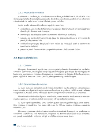 3.1.2. Importância econômica 
A ocorrência de doenças, principalmente as doenças infecciosas e parasitárias oca-sionadas 
pela falta de condições adequadas de destino dos dejetos, podem levar o homem 
a inatividade ou reduzir sua potencialidade para o trabalho. 
Assim sendo, são considerados os seguintes aspectos: 
• aumento da vida média do homem, pela redução da mortalidade em conseqüência 
da redução dos casos de doenças; 
• diminuição das despesas com o tratamento de doenças evitáveis; 
• redução do custo do tratamento da água de abastecimento, pela prevenção da 
poluição dos mananciais; 
• controle da poluição das praias e dos locais de recreação com o objetivo de 
promover o turismo; 
• preservação da fauna aquática, especialmente os criadouros de peixes. 
3.2. Esgotos domésticos 
3.2.1. Conceito 
O esgoto doméstico é aquele que provem principalmente de residências, estabele-cimentos 
comerciais, instituições ou quaisquer edificações que dispõe de instalações de 
banheiros, lavanderias e cozinhas. Compõem-se essencialmente da água de banho, excretas, 
papel higiênico, restos de comida, sabão, detergentes e águas de lavagem. 
3.2.2. Características dos excretas 
As fezes humanas compõem-se de restos alimentares ou dos próprios alimentos não 
transformados pela digestão, integrando-se as albuminas, as gorduras, os hidratos de carbono 
e as proteínas. Os sais e uma infinidade de microorganismos também estão presentes. 
Na urina são eliminadas algumas substâncias, como a uréia, resultantes das transfor-mações 
químicas (metabolismo) de compostos nitrogenados (proteínas). 
As fezes e principalmente a urina contêm grande percentagem de água, além de ma-téria 
orgânica e inorgânica. Nas fezes está cerca de 20% de matéria orgânica, enquanto 
na urina 2,5%. 
Os microorganismos eliminados nas fezes humanas são de diversos tipos, sendo que os 
coliformes (Escherichia coli, Aerobacter aerogenes e o Aerobacter cloacae) estão presentes 
em grande quantidade, podendo atingir um bilhão por grama de fezes. 
154 Fundação Nacional de Saúde 
 