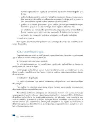 sulfídrico presente nos esgotos é proveniente do enxofre fornecido pelas pro-teínas; 
- os Carboidratos: contêm carbono, hidrogênio e oxigênio. São as principais subs-tâncias 
a serem destruídas pelas bactérias, com a produção de ácidos orgânicos, 
(por esta razão os esgotos velhos apresentam maior acidez); 
- gordura: é o mesmo que matéria graxa e óleos, provem geralmente do esgoto 
doméstico graças ao uso de manteiga, óleos vegetais, da carne, etc; 
- os sulfatans; são constituídos por moléculas orgânicas com a propriedade de 
formar espuma no corpo receptor ou na estação de tratamento de esgoto; 
- os Fenóis: são compostos orgânicos originados em despejos industriais. 
b) matéria inorgânica 
Nos esgotos é formada principalmente pela presença de areia e de substâncias mi-nerais 
dissolvidas. 
3.2.3.3. Características biológicas 
As principais características biológicas do esgoto doméstico são: microorganismos de 
águas residuais e indicadores de poluição. 
a) microorganismos de águas residuais 
Os principais organismos encontrados nos esgotos são: as bactérias, os fungos, os 
protozoários, os vírus e as algas. 
Deste grupo as bactérias são as mais importantes, pois são responsáveis pela 
decomposição e estabilização da matéria orgânica, tanto na natureza como nas estações 
de tratamento. 
b) indicadores de poluição 
Há vários organismos cuja presença num corpo d’água indica uma forma qualquer 
de poluição. 
Para indicar no entanto a poluição de origem humana usa-se adotar os organismos 
do grupo coliforme como indicadores. 
As bactérias coliformes são típicas do intestino do homem e de outros animais de 
sangue quente (mamíferos) e por estarem presentes nas fezes humanas (100 a 400 bilhões 
de coliformes/hab.dia) e de simples determinação, são adotadas como referência para 
indicar e medir a grandeza da poluição. Seria por demais trabalhoso e antieconômico se 
realizar análises para determinar a presença de patogênicos no esgoto; ao invés disto se 
determina a presença de coliformes e, por segurança, se age como se os patogênicos tam-bém 
estivessem presentes. 
156 Fundação Nacional de Saúde 
 