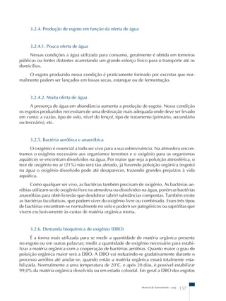 Manual de Saneamento – pag. 157 
3.2.4. Produção de esgoto em função da oferta de água 
3.2.4.1. Pouca oferta de água 
Nessas condições a água utilizada para consumo, geralmente é obtida em torneiras 
públicas ou fontes distantes acarretando um grande esforço físico para o transporte até os 
domicílios. 
O esgoto produzido nessa condição é praticamente formado por excretas que nor-malmente 
podem ser lançados em fossas secas, estanque ou de fermentação. 
3.2.4.2. Muita oferta de água 
A presença de água em abundância aumenta a produção de esgoto. Nessa condição 
os esgotos produzidos necessitam de uma destinação mais adequada onde deve ser levado 
em conta: a vazão, tipo de solo, nível do lençol, tipo de tratamento (primário, secundário 
ou terceário), etc. 
3.2.5. Bactéria aeróbica e anaeróbica 
O oxigênio é essencial a todo ser vivo para a sua sobrevivência. Na atmosfera encon-tramos 
o oxigênio necessário aos organismos terrestres e o oxigênio para os organismos 
aquáticos se encontram dissolvidos na água. Por maior que seja a poluição atmosférica, o 
teor de oxigênio no ar (21%) não será tão afetado, já havendo poluição orgânica (esgoto) 
na água o oxigênio dissolvido pode até desaparecer, trazendo grandes prejuízos à vida 
aquática. 
Como qualquer ser vivo, as bactérias também precisam de oxigênio. As bactérias ae-róbias 
utilizam-se do oxigênio livre na atmosfera ou dissolvidos na água, porém as bactérias 
anaeróbias para obtê-lo terão que desdobrar (abrir) substâncias compostas. Também existe 
as bactérias facultativas, que podem viver do oxigênio livre ou combinado. Esses três tipos 
de bactérias encontram-se normalmente no solo e podem ser patogênicos ou saprófitas que 
vivem exclusivamente às custas de matéria orgânica morta. 
3.2.6. Demanda bioquímica de oxigênio (DBO) 
É a forma mais utilizada para se medir a quantidade de matéria orgânica presente 
no esgoto ou em outras palavras; medir a quantidade de oxigênio necessário para estabi-lizar 
a matéria orgânica com a cooperação de bactérias aeróbias. Quanto maior o grau de 
poluição orgânica maior será a DBO. A DBO vai reduzindo-se gradativamente durante o 
processo aeróbio até anular-se, quando então a matéria orgânica estará totalmente esta-bilizada. 
Normalmente a uma temperatura de 20˚C, e após 20 dias, é possível estabilizar 
99,0% da matéria orgânica dissolvida ou em estado coloidal. Em geral a DBO dos esgotos 
 