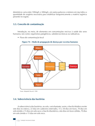 domésticos varia entre 100mg/L e 300mg/L, em outras palavras o número em mg indica a 
quantidade de oxigênio necessária para estabilizar bioquimicamente a matéria orgânica 
presente no esgoto. 
3.3. Conceito de contaminação 
Introdução, no meio, de elementos em concentrações nocivas à saúde dos seres 
humanos, tais como: organismos patogênicos, substâncias tóxicas ou radioativas. 
• Fluxo de contaminação fecal 
Figura 74 – Modo de propagação de doença por excretas humanos 
Fonte: Adaptado Dacach, 1990. 
3.4. Sobrevivência das bactérias 
A sobrevivência das bactérias, no solo, varia bastante; assim, o bacilo tifoídico resiste 
sete dias no esterco, 22 dias em cadáveres enterrados, 15 a 30 dias em fezes, 70 dias em 
solo úmido e 15 dias em solo seco; o bacilo disentérico, oito dias em fezes sólidas, 70 dias 
em solo úmido e 15 dias em solo seco. 
158 Fundação Nacional de Saúde 
 
