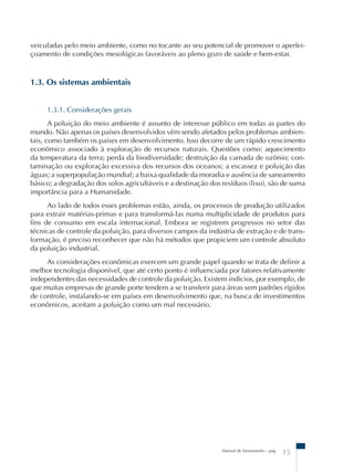 veiculadas pelo meio ambiente, como no tocante ao seu potencial de promover o aperfei-çoamento 
de condições mesológicas favoráveis ao pleno gozo de saúde e bem-estar. 
Manual de Saneamento – pag. 15 
1.3. Os sistemas ambientais 
1.3.1. Considerações gerais 
A poluição do meio ambiente é assunto de interesse público em todas as partes do 
mundo. Não apenas os países desenvolvidos vêm sendo afetados pelos problemas ambien-tais, 
como também os países em desenvolvimento. Isso decorre de um rápido crescimento 
econômico associado à exploração de recursos naturais. Questões como: aquecimento 
da temperatura da terra; perda da biodiversidade; destruição da camada de ozônio; con-taminação 
ou exploração excessiva dos recursos dos oceanos; a escassez e poluição das 
águas; a superpopulação mundial; a baixa qualidade da moradia e ausência de saneamento 
básico; a degradação dos solos agricultáveis e a destinação dos resíduos (lixo), são de suma 
importância para a Humanidade. 
Ao lado de todos esses problemas estão, ainda, os processos de produção utilizados 
para extrair matérias-primas e para transformá-las numa multiplicidade de produtos para 
fins de consumo em escala internacional. Embora se registrem progressos no setor das 
técnicas de controle da poluição, para diversos campos da indústria de extração e de trans-formação, 
é preciso reconhecer que não há métodos que propiciem um controle absoluto 
da poluição industrial. 
As considerações econômicas exercem um grande papel quando se trata de definir a 
melhor tecnologia disponível, que até certo ponto é influenciada por fatores relativamente 
independentes das necessidades de controle da poluição. Existem indícios, por exemplo, de 
que muitas empresas de grande porte tendem a se transferir para áreas sem padrões rígidos 
de controle, instalando-se em países em desenvolvimento que, na busca de investimentos 
econômicos, aceitam a poluição como um mal necessário. 
 