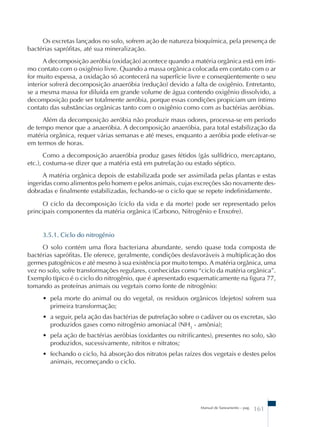 Os excretas lançados no solo, sofrem ação de natureza bioquímica, pela presença de 
Manual de Saneamento – pag. 161 
bactérias saprófitas, até sua mineralização. 
A decomposição aeróbia (oxidação) acontece quando a matéria orgânica está em ínti-mo 
contato com o oxigênio livre. Quando a massa orgânica colocada em contato com o ar 
for muito espessa, a oxidação só acontecerá na superfície livre e conseqüentemente o seu 
interior sofrerá decomposição anaeróbia (redução) devido a falta de oxigênio. Entretanto, 
se a mesma massa for diluída em grande volume de água contendo oxigênio dissolvido, a 
decomposição pode ser totalmente aeróbia, porque essas condições propiciam um íntimo 
contato das substâncias orgânicas tanto com o oxigênio como com as bactérias aeróbias. 
Além da decomposição aeróbia não produzir maus odores, processa-se em período 
de tempo menor que a anaeróbia. A decomposição anaeróbia, para total estabilização da 
matéria orgânica, requer várias semanas e até meses, enquanto a aeróbia pode efetivar-se 
em termos de horas. 
Como a decomposição anaeróbia produz gases fétidos (gás sulfídrico, mercaptano, 
etc.), costuma-se dizer que a matéria está em putrefação ou estado séptico. 
A matéria orgânica depois de estabilizada pode ser assimilada pelas plantas e estas 
ingeridas como alimentos pelo homem e pelos animais, cujas excreções são novamente des-dobradas 
e finalmente estabilizadas, fechando-se o ciclo que se repete indefinidamente. 
O ciclo da decomposição (ciclo da vida e da morte) pode ser representado pelos 
principais componentes da matéria orgânica (Carbono, Nitrogênio e Enxofre). 
3.5.1. Ciclo do nitrogênio 
O solo contém uma flora bacteriana abundante, sendo quase toda composta de 
bactérias saprófitas. Ele oferece, geralmente, condições desfavoráveis à multiplicação dos 
germes patogênicos e até mesmo à sua existência por muito tempo. A matéria orgânica, uma 
vez no solo, sofre transformações regulares, conhecidas como “ciclo da matéria orgânica”. 
Exemplo típico é o ciclo do nitrogênio, que é apresentado esquematicamente na figura 77, 
tomando as proteínas animais ou vegetais como fonte de nitrogênio: 
• pela morte do animal ou do vegetal, os resíduos orgânicos (dejetos) sofrem sua 
primeira transformação; 
• a seguir, pela ação das bactérias de putrefação sobre o cadáver ou os excretas, são 
produzidos gases como nitrogênio amoniacal (NH3 - amônia); 
• pela ação de bactérias aeróbias (oxidantes ou nitrificantes), presentes no solo, são 
produzidos, sucessivamente, nitritos e nitratos; 
• fechando o ciclo, há absorção dos nitratos pelas raízes dos vegetais e destes pelos 
animais, recomeçando o ciclo. 
 