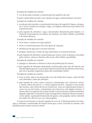 Exemplo de medidas de controle: 
• uso de privadas evitando a contaminação da superfície do solo. 
b) pelo contato direto da pele com coleções de água contaminada por cercárias: 
Exemplo de medidas de controle: 
• uso de privada evitando a contaminação das águas de superfície (lagoas, córregos, 
etc.). Evitar o banho em córregos e lagos, nas regiões onde houver prevalência de 
esquistossomose; 
c) pela ingestão de alimentos e água contaminados diretamente pelos dejetos: é o 
modo de transmissão da ascaridíase, da amebíase, das febres tifóide e paratifóide 
e de outras doenças. 
Exemplo de medidas de controle: 
• lavar frutas e verduras em água potável; 
• evitar a contaminação por fezes das águas de irrigação; 
• desinfecção da água para consumo humano; 
• proteger mananciais e fontes de água destinados ao consumo humano; 
d) pela ingestão de alimentos contaminados por vetores: entre as doenças veiculadas 
pelos vetores, citam-se: diarréias infecciosas, febre tifóide e paratifóide. 
Exemplo de medidas de controle: 
• proteger os alimentos e eliminar os focos de proliferação de vetores; 
e) pela ingestão de alimentos diretamente contaminados pela mão de homem, por 
falta de higiene pessoal: é o principal modo de transmissão das diarréias infecciosas, 
que são as grandes responsáveis pela alta mortalidade infantil. 
Exemplo de medida de controle: 
• lavar as mãos, após o uso da privada e troca de fraldas das crianças, antes de lidar 
com alimentos e antes das refeições; 
f) pela ingestão de carnes suínas e bovinas contaminadas com cisticercos viáveis: 
a Taenia solium (do porco) e a Taenia saginata (do boi) enquista-se nos tecidos 
dos mesmos, sob a forma de larvas (cisticercos). Uma vez ingerida pelo homem a 
carne crua ou mal cozida, contaminada com cistecercos, este adquire a teníase. A 
Taenia solium ou saginata fixa-se pelo escólex à mucosa do terço médio do intestino 
delgado, dispondo o restante do corpo ao longo da luz intestinal. Desenvolvendo o 
verme adulto, expulsando diariamente de quatro a oito proglotes (anéis) contendo 
em média 50 a 80 mil ovos, em cada proglotes. 
A cistecercose humana se dá pela ingestão de ovos de T.Solium presentes em mãos, 
água e alimentos contaminados da mesma forma que a suína, havendo no entanto, uma 
predileção pelo sistema nervoso central. 
164 Fundação Nacional de Saúde 
 