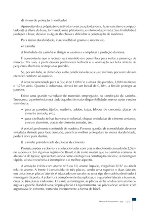 d) aterro de proteção (montículo) 
Aproveitando a própria terra retirada na escavação da fossa, fazer um aterro compac-tado 
até a altura da base, formando uma plataforma, em torno da privada. Sua finalidade é 
proteger a base, desviar as águas de chuva e dificultar a penetração de roedores. 
Para maior durabilidade, é aconselhável gramar o montículo. 
e) casinha 
A finalidade da casinha é abrigar o usuário e completar a proteção da fossa. 
É conveniente que o recinto seja mantido em penumbra para evitar a presença de 
moscas. Por isso, a porta deverá permanecer fechada e a ventilação ser feita através de 
pequenas aberturas no topo das paredes. 
Se, por um lado, as dimensões estão condicionadas ao custo mínimo, por outro devem 
Manual de Saneamento – pag. 175 
oferecer conforto ao usuário. 
A área recomendada para o piso é de 1,00m2 e a altura das paredes, 2,00m na frente 
e 1,75m atrás. Quanto à cobertura, deverá ter um beiral de 0,30m, a fim de proteger as 
paredes. 
Existe uma grande variedade de materiais empregados na confecção da casinha. 
Entretanto, a preferência será dada àqueles de maior disponibilidade, menor custo e maior 
resistência: 
• para as paredes: tijolos, madeira, adobe, taipa, blocos de concreto, placas de 
cimento armado, etc.; 
• para o telhado: telhas francesa e colonial, chapas onduladas de cimento amianto, 
zinco e alumínio, placas de cimento armado, etc. 
A porta é geralmente construída de madeira. Por uma questão de comodidade, deve ser 
instalada abrindo para fora: contudo, para ficar melhor protegida e ter maior durabilidade, 
poderá abrir para dentro. 
f) casinha pré-fabricada de placas de cimento 
Possui paredes e cobertura confeccionadas com placas de cimento armado de 2,5cm 
de espessura. Em algumas regiões do Brasil, é de custo menor que as casinhas comuns de 
alvenaria de tijolos; apresentam ainda como vantagens a construção em série, a montagem 
rápida, a boa resistência à intempérie e o melhor aspecto. 
A armação é feita com arame no 8 ou 10, arame farpado, vergalhão 3/16” ou ainda 
tela de arame. A frente é constituída de três placas, sendo uma superior e duas laterais; 
em uma dessas placas laterais é adaptado um sarrafo ou uma ripa de madeira destinado à 
montagem da porta. A cobertura compõe-se de duas placas, e as paredes laterais e traseiras, 
duas ou três placas cada uma. Durante a montagem, as placas serão unidas com arame ou 
argola e gancho (fundidos na própria placa). O rejuntamento das placas deve ser feito com 
argamassa de cimento, tomando internamente a forma de bisel. 
 