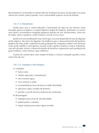 desconfortável, recomenda-se instalar tubo de ventilação da fossa, localizando-o na parte 
interna da casinha, junto à parede, com a extremidade superior acima do telhado. 
3.8.1.1.5. Manutenção 
Sendo fossa seca é contra-indicado o lançamento de água no seu interior; serão 
lançados apenas os dejetos e o papel higiênico (papel de limpeza). Entretanto, se ocorrer 
mau cheiro, recomenda-se empregar pequenas porções de sais alcalinizantes, como sais 
de sódio, cálcio e potássio, sendo comum o uso de cal ou cinza. 
Justifica-se essa medida pelo mau cheiro que o excreta desprende em fase da digestão 
ácida (séptica). No início da digestão, há tendência para o desenvolvimento de bactérias 
próprias do meio ácido, responsáveis pela produção de compostos voláteis mal cheirosos 
como ácido sulfídrico, mercaptanas, escatol, ácido caprílico, butírico e outros. Entretanto, 
com pH elevado, haverá o desenvolvimento de bactérias responsáveis pela produção de 
gases inodoros, como metana e gás carbônico. 
A porta da casinha deve estar sempre fechada e o buraco tampado quando a fossa 
Manual de Saneamento – pag. 177 
estiver fora de uso. 
3.8.1.1.6. Vantagens e desvantagens 
a) vantagens 
• baixo custo; 
• simples operação e manutenção; 
• não consome água; 
• risco mínimo à saúde; 
• recomendada p/ áreas de baixa e média densidade 
• aplicável a tipos variados de terrenos; 
• permite o uso de diversos materiais de construção. 
b) desvantagens 
• imprópria para áreas de alta densidade; 
• podem poluir o subsolo; 
• requer solução para outras águas servidas. 
 
