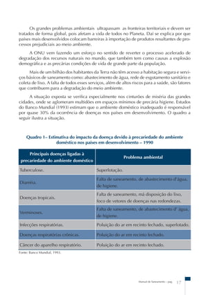 Os grandes problemas ambientais ultrapassam as fronteiras territoriais e devem ser 
tratados de forma global, pois afetam a vida de todos no Planeta. Daí se explica por que 
países mais desenvolvidos colocam barreiras à importação de produtos resultantes de pro-cessos 
prejudiciais ao meio ambiente. 
A ONU vem fazendo um esforço no sentido de reverter o processo acelerado de 
degradação dos recursos naturais no mundo, que também tem como causas a explosão 
demográfica e as precárias condições de vida de grande parte da população. 
Mais de um bilhão dos habitantes da Terra não têm acesso a habitação segura e servi-ços 
básicos de saneamento como: abastecimento de água, rede de esgotamento sanitário e 
coleta de lixo. A falta de todos esses serviços, além de altos riscos para a saúde, são fatores 
que contribuem para a degradação do meio ambiente. 
A situação exposta se verifica especialmente nos cinturões de miséria das grandes 
cidades, onde se aglomeram multidões em espaços mínimos de precária higiene. Estudos 
do Banco Mundial (1993) estimam que o ambiente doméstico inadequado é responsável 
por quase 30% da ocorrência de doenças nos países em desenvolvimento. O quadro a 
seguir ilustra a situação. 
Quadro 1– Estimativa do impacto da doença devido à precariedade do ambiente 
doméstico nos países em desenvolvimento – 1990 
Manual de Saneamento – pag. 17 
Principais doenças ligadas à 
precariedade do ambiente doméstico 
Problema ambiental 
Tuberculose. Superlotação. 
Diarréia. 
Falta de saneamento, de abastecimento d’água, 
de higiene. 
Doenças tropicais. 
Falta de saneamento, má disposição do lixo, 
foco de vetores de doenças nas redondezas. 
Verminoses. 
Falta de saneamento, de abastecimento d’ água, 
de higiene. 
Infecções respiratórias. Poluição do ar em recinto fechado, superlotado. 
Doenças respiratórias crônicas. Poluição do ar em recinto fechado. 
Câncer do aparelho respiratório. Poluição do ar em recinto fechado. 
Fonte: Banco Mundial, 1993. 
 