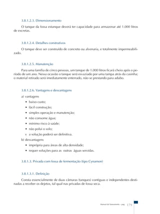 3.8.1.2.3. Dimensionamento 
O tanque da fossa estanque deverá ter capacidade para armazenar até 1.000 litros 
Manual de Saneamento – pag. 179 
de excretas. 
3.8.1.2.4. Detalhes construtivos 
O tanque deve ser construído de concreto ou alvenaria, e totalmente impermeabili-zado. 
3.8.1.2.5. Manutenção 
Para uma família de cinco pessoas, um tanque de 1.000 litros ficará cheio após o pe-ríodo 
de um ano. Nessa ocasião o tanque será esvaziado por uma tampa atrás da casinha; 
o material retirado será imediatamente enterrado, não se prestando para adubo. 
3.8.1.2.6. Vantagens e desvantagens 
a) vantagens 
• baixo custo; 
• fácil construção; 
• simples operação e manutenção; 
• não consome água; 
• mínimo risco à saúde; 
• não polui o solo; 
v a solução poderá ser definitiva. 
b) desvantagens 
• imprópria para áreas de alta densidade; 
• requer soluções para as outras águas servidas. 
3.8.1.3. Privada com fossa de fermentação (tipo Cynamon) 
3.8.1.3.1. Definição 
Consta essencialmente de duas câmaras (tanques) contíguas e independentes desti-nadas 
a receber os dejetos, tal qual nas privadas de fossa seca. 
 