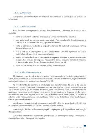 3.8.1.3.2. Indicação 
Apropriada para outros tipos de terrenos desfavoráveis à construção de privada de 
Manual de Saneamento – pag. 181 
fossa seca. 
3.8.1.3.3. Funcionamento 
Para facilitar a compreensão do seu funcionamento, chama-se de I e II as duas 
câmaras: 
• isolar a câmara II, vedando a respectiva tampa no interior da casinha; 
• usar a câmara I, até esgotar a sua capacidade. Para uma família de seis pessoas, a 
câmara ficará cheia em um ano, aproximadamente; 
• isolar a câmara I, vedando a respectiva tampa. O material acumulado sofrerá 
fermentação natural; 
• usar a câmara II, até esgotar a sua capacidade. Durante o período de uso, o 
material da câmara I terá sido mineralizado; 
• retirar o material da câmara I, removendo as respectivas tampas externas recolocando-as 
após. Por ocasião da limpeza, é necessário deixar pequena porção de material 
já fermentado, a fim de auxiliar o reinício da fermentação; 
• isolar a câmara II e usar a câmara I, como anteriormente. 
3.8.1.3.4. Detalhes construtivos 
De acordo com o tipo de solo, as privadas de fermentação poderão ter tanques enter-rados, 
semi-enterrados, ou totalmente construídos na superfície do terreno, cujas dimensões 
mais usuais estão representadas nas figuras 92 e 93. 
O revestimento das câmaras é em função das características do solo e da área de 
locação da privada. Entretanto, considerando que este tipo de privada constitui uma so-lução 
muito durável (praticamente definitiva), será conveniente fazer o revestimento em 
quaisquer circunstâncias, inclusive em terrenos firmes, onde seria dispensável. Em terre-nos 
encharcados e em lugares onde haja riscos de contaminação de poços, as paredes e 
o fundo serão necessariamente construídos de concreto ou de tijolos e impermeabilizados 
com argamassa de cimento. 
As câmaras compõem-se de um corpo principal (I e II) e de um apêndice (1 e 2), que 
se comunica com o interior da casinha para receber os dejetos. 
A escavação das fossas deve começar pelo corpo principal, seguindo-se a escavação 
dos apêndices. 
A casinha é construída sobre este apêndice de tal forma que o corpo principal das 
câmaras fique atrás da parede dos fundos. 
 