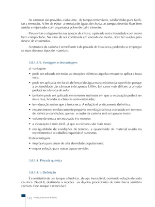 As câmaras são providas, cada uma, de tampas removíveis, subdivididas para facili-tar 
a remoção. A fim de evitar a entrada de águas de chuva, as tampas deverão ficar bem 
unidas e rejuntadas com argamassa pobre de cal e cimento. 
Para evitar o alagamento nas épocas de chuva, a privada será circundada com aterro 
bem compactado. No caso de ser construída em encosta de morro, deve ter valetas para 
desvio de enxurradas. 
A estrutura da casinha é semelhante à da privada de fossa seca, podendo-se empregar 
os mais diversos tipos de materiais. 
3.8.1.3.5. Vantagens e desvantagens 
a) vantagens 
• pode ser adotada em todas as situações idênticas àquelas em que se aplica a fossa 
seca; 
• pode ser aplicada em locais de lençol de água mais próximo da superfície, porque 
a profundidade das câmaras é de apenas 1,00m. Em casos mais difíceis, a privada 
poderá ser elevada do solo; 
• também pode ser aplicada em terrenos rochosos em que a escavação poderá ser 
mais rasa, ficando as câmaras semi-enterradas; 
• tem duração maior que a fossa seca. A solução é praticamente definitiva; 
• encarecimento é relativamente pequeno em relação à fossa executada em terrenos 
de idênticas condições; apenas o custo da casinha será um pouco maior; 
• volume de terra a ser escavado é o mesmo; 
• a escavação é mais fácil, já que as câmaras são mais rasas; 
• em igualdade de condições de terreno, a quantidade de material usado no 
revestimento e o trabalho requerido é o mesmo. 
b) desvantagens 
• imprópria para áreas de alta densidade populacional; 
•- requer solução para outras águas servidas. 
3.8.1.4. Privada química 
3.8.1.4.1. Definição 
É constituída de um tanque cilíndrico , de aço inoxidável, contendo solução de soda 
cáustica (NaOH), destinado a receber os dejetos procedentes de uma bacia sanitária 
comum. Esse tanque é removível. 
182 Fundação Nacional de Saúde 
 
