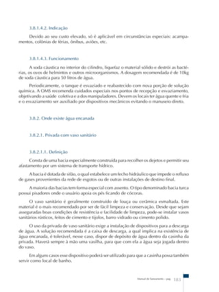 3.8.1.4.2. Indicação 
Devido ao seu custo elevado, só é aplicável em circunstâncias especiais: acampa-mentos, 
Manual de Saneamento – pag. 183 
colônias de férias, ônibus, aviões, etc. 
3.8.1.4.3. Funcionamento 
A soda cáustica no interior do cilindro, liquefaz o material sólido e destrói as bacté-rias, 
os ovos de helmintos e outros microorganismos. A dosagem recomendada é de 10kg 
de soda cáustica para 50 litros de água. 
Periodicamente, o tanque é esvaziado e reabastecido com nova porção de solução 
química. A OMS recomenda cuidados especiais nos pontos de recepção e esvaziamento, 
objetivando a saúde coletiva e a dos manipuladores. Devem os locais ter água quente e fria 
e o esvaziamento ser auxiliado por dispositivos mecânicos evitando o manuseio direto. 
3.8.2. Onde existe água encanada 
3.8.2.1. Privada com vaso sanitário 
3.8.2.1.1. Definição 
Consta de uma bacia especialmente construída para recolher os dejetos e permitir seu 
afastamento por um sistema de transporte hídrico. 
A bacia é dotada de sifão, o qual estabelece um fecho hidráulico que impede o refluxo 
de gases provenientes da rede de esgotos ou de outras instalações de destino final. 
A maioria das bacias tem forma especial com assento. O tipo denominado bacia turca 
possui pisadores onde o usuário apoia os pés ficando de cócoras. 
O vaso sanitário é geralmente construído de louça ou cerâmica esmaltada. Este 
material é o mais recomendado por ser de fácil limpeza e conservação. Desde que sejam 
asseguradas boas condições de resistência e facilidade de limpeza, pode-se instalar vasos 
sanitários rústicos, feitos de cimento e tijolos, barro vidrado ou cimento polido. 
O uso da privada de vaso sanitário exige a instalação de dispositivos para a descarga 
de água. A solução recomendada é a caixa de descarga, a qual implica na existência de 
água encanada, é tolerável, nesse caso, dispor de depósito de água dentro da casinha da 
privada. Haverá sempre à mão uma vasilha, para que com ela a água seja jogada dentro 
do vaso. 
Em alguns casos esse dispositivo poderá ser utilizado para que a casinha possa também 
servir como local de banho. 
 