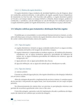 3.8.2.1.2. Destino do esgoto doméstico 
O esgoto doméstico (água residuária de atividade higiênica e/ou de limpeza), deve 
ser conduzido, preferencialmente, à rede pública de esgoto, quando houver dispositivos 
de tratamento no final da rede. Não havendo rede pública, o esgoto doméstico poderá 
ser levado a um tanque séptico ou tanque Imhoff e o efluente, desses tanques, poderá ser 
conduzido a sumidouro, vala de infiltração ou vala de filtração. Em condições especiais, 
o esgoto doméstico poderá ser ligado diretamente a um sumidouro ou poço absorvente. 
3.9. Soluções coletivas para tratamento e destinação final dos esgotos 
À medida que as comunidades e a concentração humana tornam-se maiores, as solu-ções 
individuais para remoção e destino do esgoto doméstico devem dar lugar às soluções 
de caráter coletivo denominadas sistema de esgotos. 
3.9.1. Tipos de esgotos 
a) esgotos domésticos: incluem as águas contendo matéria fecal e as águas servidas, 
resultantes de banho e de lavagem de utensílios e roupas; 
b) esgotos industriais: compreendem os resíduos orgânicos, de indústria de alimentos, 
matadouros, etc; as águas residuárias agressivas, procedentes de indústrias de 
metais, etc; as águas residuárias procedentes de indústrias de cerâmica, água de 
refrigeração, etc; 
c) águas pluviais: são as águas procedentes das chuvas; 
d) água de infiltração: são as águas do subsolo que se introduzem na rede. 
3.9.2. Tipos de sistemas 
a) sistema unitário 
Consiste na coleta de águas pluviais, dos esgotos domésticos e dos despejos industriais 
em um único coletor. 
Além da vantagem de permitir a implantação de um único sistema, é vantajoso quan-do 
for previsto o lançamento do esgoto bruto, sem inconveniente em um corpo receptor 
próximo. 
No dimensionamento do sistema deve ser previstas as precipitações máximas com 
período de recorrência geralmente entre cinco e dez anos. 
Como desvantagem, apresenta custo de implantação elevado e problemas de depo-sições 
de material nos coletores por ocasião da estiagem. 
184 Fundação Nacional de Saúde 
 