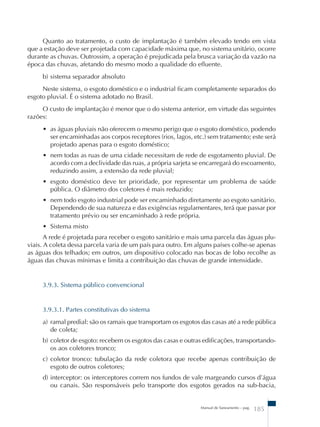 Quanto ao tratamento, o custo de implantação é também elevado tendo em vista 
que a estação deve ser projetada com capacidade máxima que, no sistema unitário, ocorre 
durante as chuvas. Outrossim, a operação é prejudicada pela brusca variação da vazão na 
época das chuvas, afetando do mesmo modo a qualidade do efluente. 
b) sistema separador absoluto 
Neste sistema, o esgoto doméstico e o industrial ficam completamente separados do 
Manual de Saneamento – pag. 185 
esgoto pluvial. É o sistema adotado no Brasil. 
O custo de implantação é menor que o do sistema anterior, em virtude das seguintes 
razões: 
• as águas pluviais não oferecem o mesmo perigo que o esgoto doméstico, podendo 
ser encaminhadas aos corpos receptores (rios, lagos, etc.) sem tratamento; este será 
projetado apenas para o esgoto doméstico; 
• nem todas as ruas de uma cidade necessitam de rede de esgotamento pluvial. De 
acordo com a declividade das ruas, a própria sarjeta se encarregará do escoamento, 
reduzindo assim, a extensão da rede pluvial; 
• esgoto doméstico deve ter prioridade, por representar um problema de saúde 
pública. O diâmetro dos coletores é mais reduzido; 
• nem todo esgoto industrial pode ser encaminhado diretamente ao esgoto sanitário. 
Dependendo de sua natureza e das exigências regulamentares, terá que passar por 
tratamento prévio ou ser encaminhado à rede própria. 
• Sistema misto 
A rede é projetada para receber o esgoto sanitário e mais uma parcela das águas plu-viais. 
A coleta dessa parcela varia de um país para outro. Em alguns países colhe-se apenas 
as águas dos telhados; em outros, um dispositivo colocado nas bocas de lobo recolhe as 
águas das chuvas mínimas e limita a contribuição das chuvas de grande intensidade. 
3.9.3. Sistema público convencional 
3.9.3.1. Partes constitutivas do sistema 
a) ramal predial: são os ramais que transportam os esgotos das casas até a rede pública 
de coleta; 
b) coletor de esgoto: recebem os esgotos das casas e outras edificações, transportando-os 
aos coletores tronco; 
c) coletor tronco: tubulação da rede coletora que recebe apenas contribuição de 
esgoto de outros coletores; 
d) interceptor: os interceptores correm nos fundos de vale margeando cursos d’água 
ou canais. São responsáveis pelo transporte dos esgotos gerados na sub-bacia, 
 