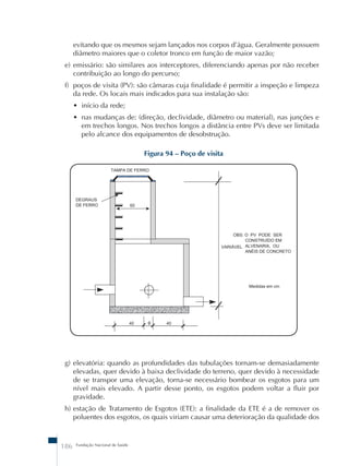 evitando que os mesmos sejam lançados nos corpos d’água. Geralmente possuem 
diâmetro maiores que o coletor tronco em função de maior vazão; 
e) emissário: são similares aos interceptores, diferenciando apenas por não receber 
contribuição ao longo do percurso; 
f) poços de visita (PV): são câmaras cuja finalidade é permitir a inspeção e limpeza 
da rede. Os locais mais indicados para sua instalação são: 
• início da rede; 
• nas mudanças de: (direção, declividade, diâmetro ou material), nas junções e 
em trechos longos. Nos trechos longos a distância entre PVs deve ser limitada 
pelo alcance dos equipamentos de desobstrução. 
186 Fundação Nacional de Saúde 
Figura 94 – Poço de visita 
g) elevatória: quando as profundidades das tubulações tornam-se demasiadamente 
elevadas, quer devido à baixa declividade do terreno, quer devido à necessidade 
de se transpor uma elevação, torna-se necessário bombear os esgotos para um 
nível mais elevado. A partir desse ponto, os esgotos podem voltar a fluir por 
gravidade. 
h) estação de Tratamento de Esgotos (ETE): a finalidade da ETE é a de remover os 
poluentes dos esgotos, os quais viriam causar uma deterioração da qualidade dos 
 