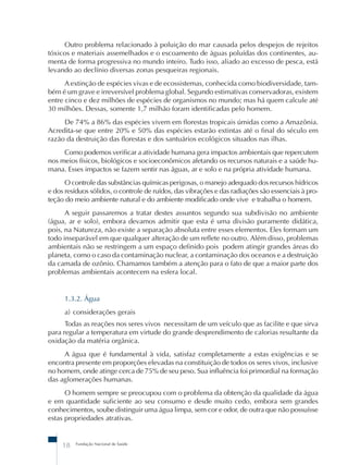 Outro problema relacionado à poluição do mar causada pelos despejos de rejeitos 
tóxicos e materiais assemelhados e o escoamento de águas poluídas dos continentes, au-menta 
de forma progressiva no mundo inteiro. Tudo isso, aliado ao excesso de pesca, está 
levando ao declínio diversas zonas pesqueiras regionais. 
A extinção de espécies vivas e de ecossistemas, conhecida como biodiversidade, tam-bém 
é um grave e irreversível problema global. Segundo estimativas conservadoras, existem 
entre cinco e dez milhões de espécies de organismos no mundo; mas há quem calcule até 
30 milhões. Dessas, somente 1,7 milhão foram identificadas pelo homem. 
De 74% a 86% das espécies vivem em florestas tropicais úmidas como a Amazônia. 
Acredita-se que entre 20% e 50% das espécies estarão extintas até o final do século em 
razão da destruição das florestas e dos santuários ecológicos situados nas ilhas. 
Como podemos verificar a atividade humana gera impactos ambientais que repercutem 
nos meios físicos, biológicos e socioeconômicos afetando os recursos naturais e a saúde hu-mana. 
Esses impactos se fazem sentir nas águas, ar e solo e na própria atividade humana. 
O controle das substâncias químicas perigosas, o manejo adequado dos recursos hídricos 
e dos resíduos sólidos, o controle de ruídos, das vibrações e das radiações são essenciais à pro-teção 
do meio ambiente natural e do ambiente modificado onde vive e trabalha o homem. 
A seguir passaremos a tratar destes assuntos segundo sua subdivisão no ambiente 
(água, ar e solo), embora devamos admitir que esta é uma divisão puramente didática, 
pois, na Natureza, não existe a separação absoluta entre esses elementos. Eles formam um 
todo inseparável em que qualquer alteração de um reflete no outro. Além disso, problemas 
ambientais não se restringem a um espaço definido pois podem atingir grandes áreas do 
planeta, como o caso da contaminação nuclear, a contaminação dos oceanos e a destruição 
da camada de ozônio. Chamamos também a atenção para o fato de que a maior parte dos 
problemas ambientais acontecem na esfera local. 
1.3.2. Água 
a) considerações gerais 
Todas as reações nos seres vivos necessitam de um veículo que as facilite e que sirva 
para regular a temperatura em virtude do grande desprendimento de calorias resultante da 
oxidação da matéria orgânica. 
A água que é fundamental à vida, satisfaz completamente a estas exigências e se 
encontra presente em proporções elevadas na constituição de todos os seres vivos, inclusive 
no homem, onde atinge cerca de 75% de seu peso. Sua influência foi primordial na formação 
das aglomerações humanas. 
O homem sempre se preocupou com o problema da obtenção da qualidade da água 
e em quantidade suficiente ao seu consumo e desde muito cedo, embora sem grandes 
conhecimentos, soube distinguir uma água limpa, sem cor e odor, de outra que não possuísse 
estas propriedades atrativas. 
18 Fundação Nacional de Saúde 
 