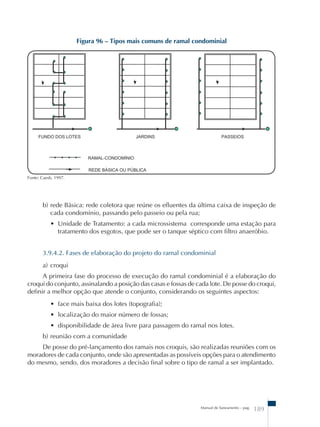 Figura 96 – Tipos mais comuns de ramal condominial 
b) rede Básica: rede coletora que reúne os efluentes da última caixa de inspeção de 
cada condomínio, passando pelo passeio ou pela rua; 
• Unidade de Tratamento: a cada microssistema corresponde uma estação para 
tratamento dos esgotos, que pode ser o tanque séptico com filtro anaeróbio. 
3.9.4.2. Fases de elaboração do projeto do ramal condominial 
a) croqui 
A primeira fase do processo de execução do ramal condominial é a elaboração do 
croqui do conjunto, assinalando a posição das casas e fossas de cada lote. De posse do croqui, 
definir a melhor opção que atende o conjunto, considerando os seguintes aspectos: 
• face mais baixa dos lotes (topografia); 
• localização do maior número de fossas; 
• disponibilidade de área livre para passagem do ramal nos lotes. 
b) reunião com a comunidade 
De posse do pré-lançamento dos ramais nos croquis, são realizadas reuniões com os 
moradores de cada conjunto, onde são apresentadas as possíveis opções para o atendimento 
do mesmo, sendo, dos moradores a decisão final sobre o tipo de ramal a ser implantado. 
Manual de Saneamento – pag. 189 
Fonte: Caesb, 1997. 
 