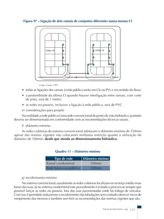 Figura 97 – Ligação de dois ramais de conjuntos diferentes numa mesma CI 
Fonte: Caesb, 1997. 
• todas as ligações dos ramais à rede pública serão em CIs ou PVs e em sentido do fluxo; 
• a profundidade da última CI quando houver interligação entre ramais, com corte 
de pista, será de 1 metro; 
• as redes no passeio, inclusive a ligação à rede pública, será de PVC. 
e) considerações para projeto 
Na realidade a rede pública é uma rede convencional do ponto de vista hidráulico, portanto 
deveria ser dimensionada em conformidade com as recomendações técnicas usuais. 
f) diâmetro mínimo 
As redes coletoras do sistema convencional adotavam o diâmetro mínimo de 150mm 
apesar das normas vigentes não colocarem nenhuma restrição quanto à utilização do 
diâmetro de 100mm, desde que atenda ao dimensionamento hidráulico. 
Quadro 11 – Diâmetro mínimo 
Tipo de rede Diâmetro mínimo 
Manual de Saneamento – pag. 191 
Ramal condominial 100mm 
Rede básica ou pública 100mm 
g) recobrimento mínimo 
No sistema convencional, usualmente as redes coletoras localizam-se no terço médio mais 
baixo das ruas. Já no sistema condominial este procedimento é evitado e procura-se sempre que 
possível lançar as redes no passeio, fora das ruas pavimentadas onde há tráfego de veículos. 
Com isso é permitido reduzirmos o recobrimento das tubulações sem contudo oferecer riscos de 
rompimento das mesmas e também sem ferir as recomendações das normas vigentes que são: 
 